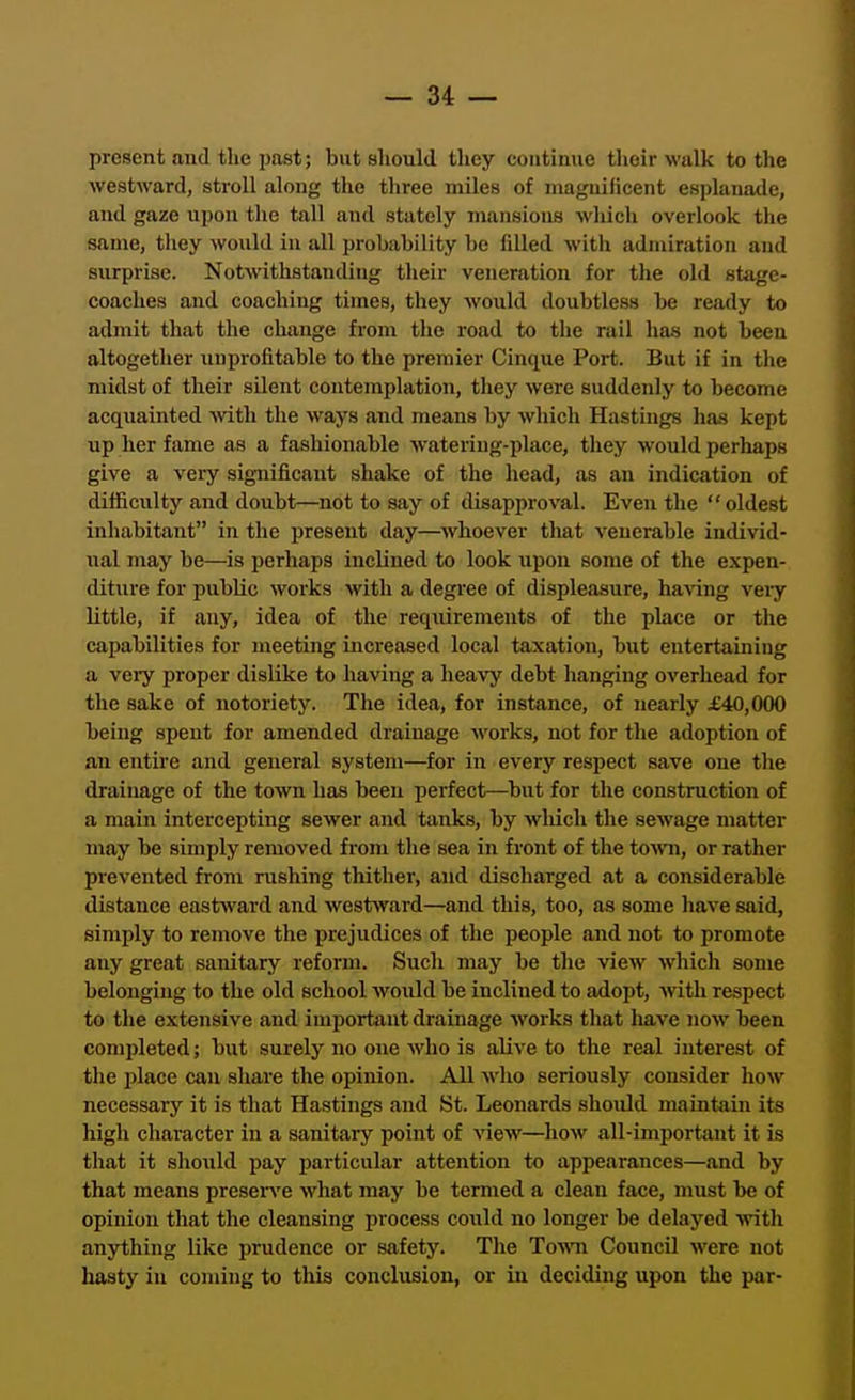 present and the past; but should they continue their walk to the westward, stroll along the three miles of magnificent esplanade, and gaze upon the tall and stately mansions which overlook the same, they would in all probability be filled with admiration and surprise. Notwithstanding their veneration for the old stage- coaches and coaching times, they would doubtless be ready to admit tliat the change fi'om the road to the rail lias not been altogether unprofitable to the premier Cinque Port. But if in the midst of their silent contemplation, tliey were suddenly to become acquainted Avith the ways and means by which Hastings has kept up her fame as a fashionable watering-place, they would perhaps give a very significant shake of the head, as an indication of difficulty and doubt—not to say of disapproval. Even the oldest inhabitant in the present day—whoever that venerable individ- ual may be—is perhaps inclined to look upon some of the expen- diture for public works with a degree of displeasure, having veiy little, if any, idea of the requirements of the place or the capabilities for meeting increased local taxation, but entertaining a veiy proper dislike to having a heavy debt hanging overhead for the sake of notoriety. The idea, for instance, of nearly £40,000 being spent for amended drainage works, not for the adoption of an entire and general system—for in every respect save one the drainage of the town has been perfect—^but for the construction of a main intercepting sewer and tanks, by wliich the sewage matter may be simply removed from the sea in fi'ont of the town, or rather prevented from rushing thither, and discharged at a considerable distance eastward and westward—and this, too, as some have said, simply to remove the prejudices of the people and not to promote any great sanitary reform. Such may be the view Avhich some belonging to the old school would be inclined to adopt, with respect to the extensive and important drainage works that have now been completed; but surely no one who is alive to the real interest of the jdace can sliare the opinion. All who seriously consider how necessary it is that Hastings and St. Leonards should maintain its high character in a sanitary point of view—how all-important it is that it should pay jjarticular attention to appearances—and by that means preserve what may be termed a clean face, must be of opinion that the cleansing process could no longer be delayed with anything like prudence or safety. The Town Council were not hasty in coming to this conclusion, or in deciding upon the par-