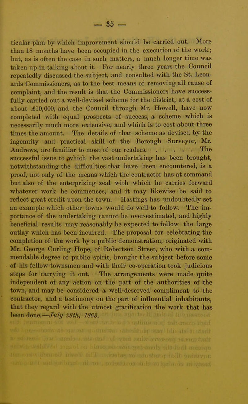 ticular plan by which iiuprovement shoukl be carried out. More than 18 months have been occupied in the execution of the work; but, as is often tlio case in such matters, a much longer time was taken up iu talluug about it. For nearly three years the Council repeatedly discussed the subject, and consulted with the St. Leon- ards Conmiissioners, as to the best means of removing all cause of complaint, and the result is that the Commissioners have success- fully carried out a well-devised scheme for the district, at a cost of about £10,000, and the Council through Mr. Howell, have now completed with equal prospects of success, a scheme which is necessarily much more extensive, and which is to cost about three times the amount. The details of that scheme as devised by the ingenuity and practical slcill of the Borough Surveyor, Mr. Andrews, are familiar to most of our readers The sxiccessful issue to »wliich the vast undertaking has been brought, notwitlistanding the difficulties that liave been encountered, is a proof, not only of the means which the contractor has at command but also of the enterprizing zeal with which he carries forward whatever work he commences, and it may likewise be said to reflect great credit upon the to^vn. Hastings has undoubtedly set an example wliich other towns woiild do well to follow. The im- portance of the undertaking caunot be over-estimated, and highly beneficial results may reasonably be expected to follow the large outlay which has beeu mcun-ed. The proposal for celebrating the completion of the work by a public demonstration, originated with Mr. George Curling Hope, of Robertson Street, Avho Avith a com- mendable degree of public spirit, brought the subject before some of liis fellow-townsmen and with their co-operation took judicious steps for carrying it out. The arrangements were made quite independent of any action on the part of the authorities of the town, and may be considered a well-deserved compliment to the contractor, and a testimony on the part of influential inhabitants, that they regard with the utmost gratification the work that has been done.—July S8th, 1S6S.