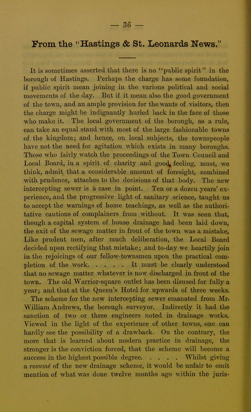 From the Hastings & St. Leonards News. It is sometimes asserted tliat there is no public spirit in the horough of Hastings. Perhaps the cliarge lias some foundation, if public spirit mean joining in the various political and social movements of the day. But if it mean also the good government of the town, and an ample provision for the wants of visitors, then the charge might be indignantly hurled back in the face of those who make it. The local government of the borough, as a rule, can take an equal stand with most of the large fashionable towns of the kingdom; and hence, on local subjects, the towispeople have not the need for agitation which exists in many boroughs. Those who fairly watch the proceedings of the To-\vix Council and Local Board, in a spirit of charity and good, feeling, must, we think, admit that a considerable amount of foresight, combined with prudence, attaches to the decisioiLS of that body. The new intercepting sewer is a case in point. Ten or a dozen years' ex- perience, and the progressive light of sanitary science, taught us to accept the warnings of home teachings, as well as the authori- tative cautions of complainers from without. It was seen that, though a capital system of house drainage had been laid down, the exit of the sewage matter in front of the town was a mistake, Like prudent men, after much deliberation, the Local Board decided ixpon rectifying that mistake; and to-day we heartily join in the rejoicings of our fellow-townsmen upon the practical com- pletion of the work It must be clearly understood that no sewage matter whatever is now discharged in front of the to>vn. The old Warrior-square outlet has been disused for fully a year; and that at the Queen's Hotel for upwards of three weeks. The scheme for the new intercepting sewer emanated from Mr. WUliam Andrews, the borough surveyor. Indirectly it had the sanction of two or three engineers noted in drainage works. Viewed in the light of the experience of other to^vns, one can hardly see the possibility of a drawback. On the contrary, the more that is learned about modern practice in drainage, the stronger is the con^action forced, that the scheme ■will become a success in the highest possible degree. ... . Whilst giA^ing a remmi of the new drainage scheme, it would be unfair to omit mention of what was done twelve months ago within the juris-
