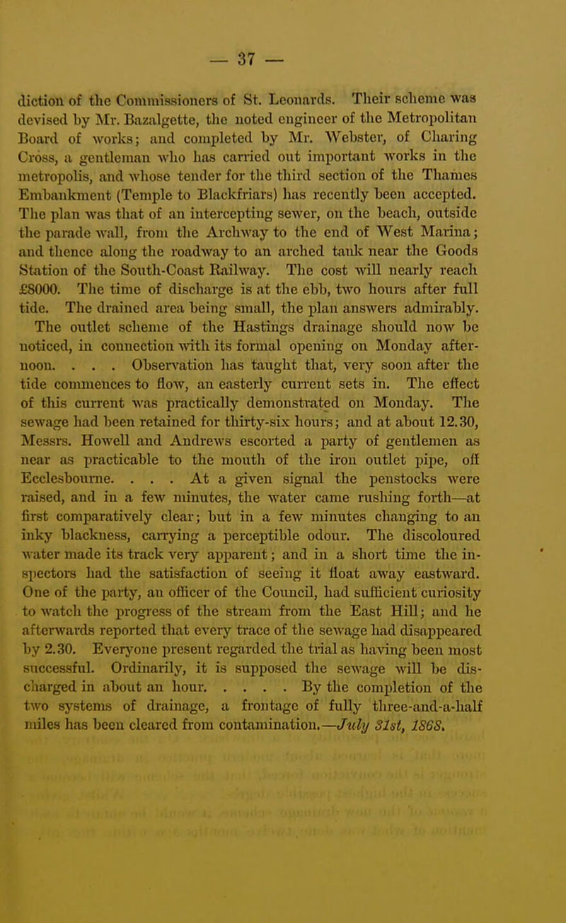 diction of the Commissioners of St. Leonards. Their scheme was devised by Mr. Bazalgette, tlie noted engineer of the Metropolitan Board of works; and completed by Mr. Webster, of Charing Cross, a gentleman who has carried out important works in the metropolis, and whose tender for the third section of the Thames Embanlcment (Temple to Blackfriars) has recently been accepted. The plan was that of an intercepting sewer, on the beach, outside the parade wall, from the Archway to the end of West Marina; and thence silong the roadway to an arched taidc near the Goods Station of the Sonth-Coast Railway. The cost will nearly reach £8000. The time of discharge is at the ebb, two hours after full tide. The drained area being small, the plan answers admirably. The outlet scheme of the Hastings drainage should now be noticed, in connection Avith its formal opening on Monday after- noon. . . . Obsen'ation has taught that, very soon after the tide commences to flow, an easterly current sets in. The effect of this current was practically demonstrated on Monday. The sewage had been retained for thirty-six hours; and at about 12.30, Messrs. Howell and Andrews escorted a pai'ty of gentlemen as near as practicable to the mouth of the iron outlet pipe, olf Ecclesboume. ... At a given signal the penstocks were raised, and in a few minutes, the water came rushing forth—at first comparatively clear; but in a few minutes changing to an inky blackness, canying a percej)tible odour. The discoloured water made its track very apparent; and in a short time the in- spectors had the satisfaction of seeing it float away eastward. One of the party, an ofiicer of the Council, had svrflicient curiosity to watch the progress of the stream from the East Hill; and he aftersvards reported that every trace of the sewage had disapiieared by 2.30. Everyone present regarded the trial as having been most successful. Ordinarily, it is supposed the sewage will be dis- charged in about an hour By the completion of the two systems of drainage, a frontage of fully three-and-a-half miles has been cleared from contamination.—Jxily Slst, 1S6S,