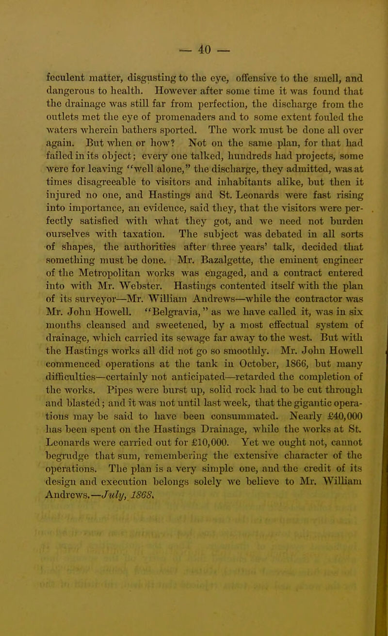 feculent matter, disgusting to the eye, offensive to the smell, and dangerous to health. However after some time it was found that the drainage was still far from perfection, the discharge from the outlets met the eye of promenaders and to some extent fouled tlie waters wherein bathers sported. The work must be done all over again. But wlien or how? Not on the same pliin, for tliat had failed in its object; every one talked, hundreds had iirojects, some were for leaving well alone, the discharge, they admitted, was at times disagreeable to visitors and inhabitants alike, but then it injured no one, and Hastings and St. Leonards were fast rising into importance, an c'S'idence, said they, that the \'isitoi-s were per- fectly satisfied -vvitli what they got, and we need not burden ourselves with taxation. The subject was debated in all sorts of shapes, the authorities after three years' talk, decided that something must be done. Mr. Bazalgette, the eminent engineer of the Metropolitan works wiis engaged, and a contract entered into ynth. Mr. Webster. Hastings contented itself with the plan of its surveyor—Mr. AVilliam Andrews—while the contractor was Mr. John Howell. Belgravia, as we have called it, was in six months cleansed and sweetened, by a most effectual system of drainage, which carried its sewage far away to the west. But with the Hastings M'orks aU did not go so smoothly. Mr. John Howell commenced ojierations at the tank in October, 1866, but many difficulties—certainly not anticipated—retarded the completion of tlie works. Pipes were biirst up, solid rock had to be cut througli and blasted; and it was not until last week, that the gigantic opera- tions may be said to have been consummated. Nearly £40,000 has been spent on the Hastuigs Drainage, while the works at St. Leonards were carried out for £10,000. Yet we ought not, cannot begnidge that sum, remembering the extensive character of the operations. The plan is a very simple one, and the credit of its design and execution belongs solely we believe to Mr. William Andrews.—c/^tity, J8GS.