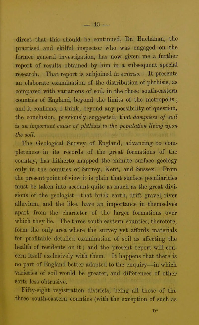 direct that this should be contmued, Dr. Buchanan, the practised and skilful inspector who was engaged on the former general investigation, has now given me a further report of results obtained by him in a subsequent special research. That report is subjoined in extenso. It presents an elaborate examination of the distribution of phthisis, as compared with valuations of soil, in the three south-eastern counties of England, beyond the Umits of the metropolis; and it confirms, I think, beyond any possibihty of question, the conclusion, previously suggested, that dampness of soil is an important cause of phthisis to the population living upon the soil. The Geological Survey of England, advancing to com- pleteness in its records of the gi-eat formations of the country, has hitherto mapped the minute surface geology only in the counties of Surrey, Kent, and Sussex. From the present point of view it is plain that surface peculiarities must be taken into account quite as much as the great divi- sions of the geologist—that brick earth, drift gravel, river alluvium, and the like, have an importance in themselves apart from the character of the larger formations over wliich they lie. The tliree south-eastern counties, therefore, form the only area where the survey yet affords materials for profitable detailed examination of soil as affecting the health of residents on it; and the present report will con- cern itself exclusively with them. It happens that there is no part of England better adapted to the enquiry—^in which varieties of soil would be greater, and differences of other sorts less obtrusive. Fifty-eight registration districts, being all those of the three south-eastern counties (with the exception of such as