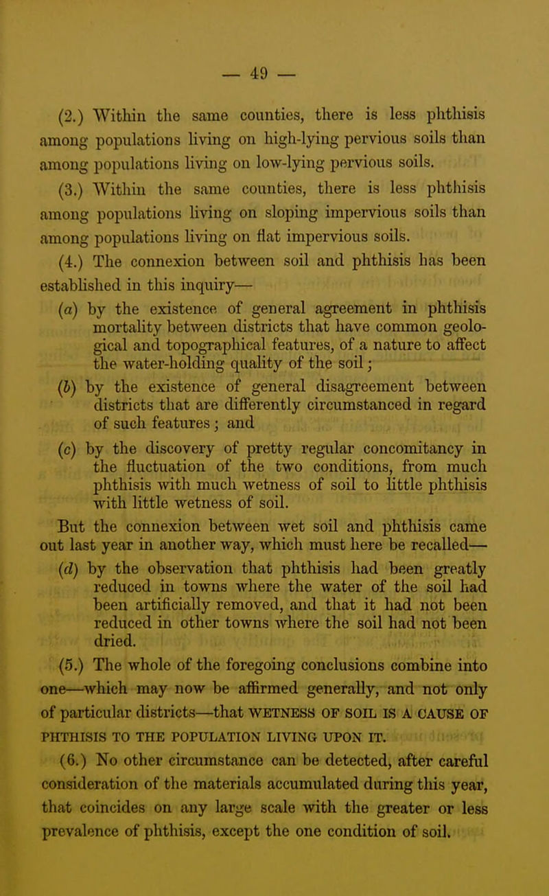 (2.) Within the same counties, there is less phthisis among populations living on high-lying pervious soils than among populations living on low-lying pervious soils. (3.) Within the same counties, there is less phthisis among populations living on sloping impervious soils than among populations living on flat impervious soils. (4.) The connexion between soil and phthisis has been established in this inquiry— (a) by the existence of general agreement in phthisis mortality between districts that have common geolo- gical and topographical features, of a nature to affect the water-holding quality of the soil; (h) by the existence of general disagreement between districts that are diff'erently circumstanced in regard of such features; and (c) by the discovery of pretty regular concomitancy in the fluctuation of the two conditions, from much phthisis mth much wetness of soil to little phthisis with little wetness of soil. But the connexion between wet soil and phthisis came out last year in another way, which must here be recalled— (cl) by the observation that phthisis had been greatly reduced in towns where the water of the soU had been artificially removed, and that it had not been reduced in other towns where the soil had not been dried. (5.) The whole of the foregoing conclusions combine into one—which may now be affirmed generally, and not only of particular districts—that wetness of soil is a cause of PHTHISIS TO THE POPULATION LIVING UPON IT. (6.) No other circumstance can be detected, after careful consideration of the materials accumulated during this year, that coincides on any large scale with the greater or less prevalence of phthisis, except the one condition of soil.