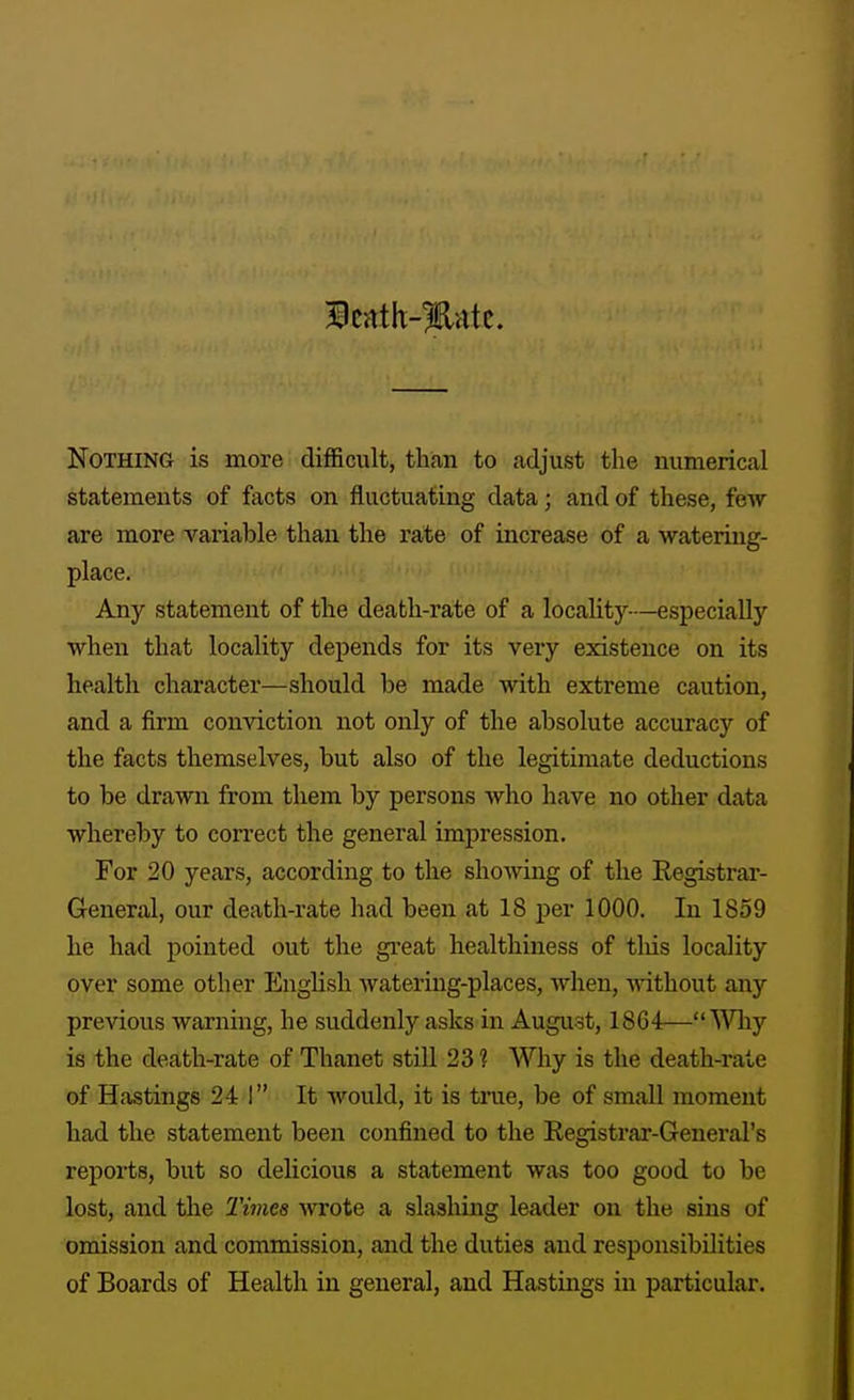 Nothing is more difficiilt, than to adjust the numerical statements of facts on fluctuating data; and of these, few are more variable than the rate of increase of a watering- place. Any statement of the death-rate of a locality—especially when that locality depends for its very existence on its health character—should be made with extreme caution, and a firm conviction not only of the absolute accuracy of the facts themselves, but also of the legitimate deductions to be drawn from them by persons who have no other data whereby to correct the general impression. For 20 years, according to the showing of the Registrar- General, our death-rate had been at 18 per 1000. In 1859 he had pointed out the gi-eat healthiness of tliis locality over some other English watering-places, when, -ndthout any previous warning, he suddenly asks in August, 1864—Why is the death-rate of Thanet still 23? Why is the death-rate of Hastings 24 1 It would, it is time, be of small moment had the statement been confined to the Registrar-General's reports, but so delicious a statement was too good to be lost, and the Times wrote a slashing leader on the sins of omission and commission, and the duties and responsibilities of Boards of Health in general, and Hastings in particular.