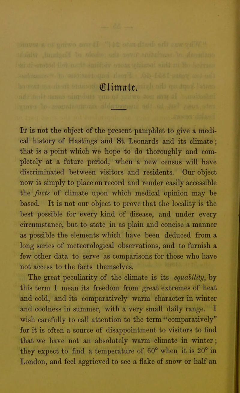 It is not the object of the present pamphlet to give a medi- cal history of Hastings and St. Leonards and its climate; that is a point which we hope to do thoroughly and com- pletely at a future period, when a new census vnll have discriminated between visitors and residents. Our object now is simply to place on record and render easily accessible the facts of climate upon which medical opinion may be based. It is not our object to prove that the locahty is the best possible for every kind of disease, and under every circumstance, but to state in as plain and concise a manner as possible the elements which have been deduced from a long series of meteorological observations, and to furnish a few other data to serve as comparisons for those who have not access to the facts themselves. The great pecuUarity of the chmate is its equability, by this term I mean its freedom from great extremes of heat and cold, and its comparatively warm character in winter and coolness in summer, with a very small daily range. I wish carefully to call attention to the term comparatively for it is often a source of disappointment to visitors to find that we have not an absolutely warm climate in ^vinter; they expect to find a temperature of 60° when it is 20° in London, and feel aggrieved to see a flake of snow or half an