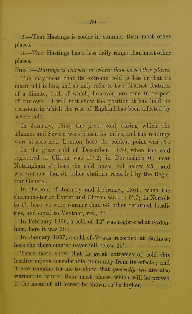 2. —That Hastings is cooler iu summer than most other places. 3. —That Hastings has a less daily range than most other places. First.—Hastings is loarmer in xointer than most other places. This may mean that its extreme cold is less or that its mean cold is less, and so may refer to two distinct features of a climate, both of wliich, however, are true in respect of om' own. I will first show the position it has held on occasions in which the rest of England has been affected by severe cold. In January, 1855, the great cold, during which the Thames and Severn were frozen for miles, and the readings were at zero near London, here the coldest point was 15°. In the great cold of December, 1859, when the cold registered at Clifton was 10°.2; in Devonshire 0; near Nottingham 4°; here the cold never fell below 25°, and was warmer than 51 other stations recorded by the Eegis- trar General. In the cold of January and February, 1861, when the thermometer at Exeter and Clifton sank to 9°. 7; in Norfolk to 1°: here we were warmer than 63 other returned locali- ties, and equal to Ventnor, viz., 24°. In February 1866, a cold of 12° was registered at Syden- ham, here it was 30°. In January 1867, a cold of-7° was recorded at Staines; here the thermometer never fell below 25°. These facts show that in great extremes of cold this locality enjoys considerable immunity from its effects; and it now remains for me to show that generally we are also warmer in winter than most places, which will be proved if the mean of all lowest be shown to be higher.