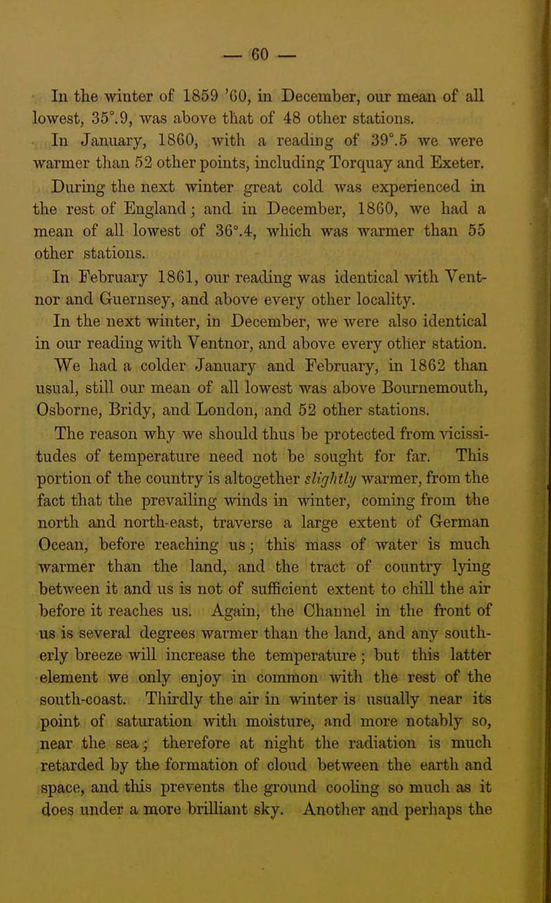 In the winter of 1859 '60, in December, our mean of all lowest, 35°.9, was above that of 48 other stations. In January, 1860, with a reading of 39°.5 we were warmer than 52 other points, including Torquay and Exeter. During the next winter great cold was experienced in the rest of England; and in December, 1860, we had a mean of all lowest of 36°.4, which was warmer than 55 other stations. In February 1861, our reading was identical Avith Vent- nor and Guernsey, and above every other locality. In the next winter, in December, we were also identical in our reading with Ventnor, and above every other station. We had a colder January and February, in 1862 than usual, still our mean of all lowest was above Bournemouth, Osborne, Bridy, and London, and 52 other stations. The reason why we should thus be protected from •sdcissi- tudes of temperature need not be sought for far. This portion of the country is altogether slightly warmer, from the fact that the prevailing winds in winter, coming from the north and north-east, traverse a large extent of German Ocean, before reaching usj this mass of water is much warmer than the land, and the tract of country lying between it and us is not of sufficient extent to chill the air before it reaches us. Again, the Channel in the front of us is several degrees warmer than the land, and any south- erly breeze will increase the temperature; but this latter element we only enjoy in common with the rest of the south-coast. Thirdly the air in winter is usually near its point of saturation with moisture, and more notably so, near the sea; therefore at night the radiation is much retarded by the formation of cloud between the earth and space, and tliis prevents the ground cooUng so much as it does under a more brilhant sky. Another and perhaps the