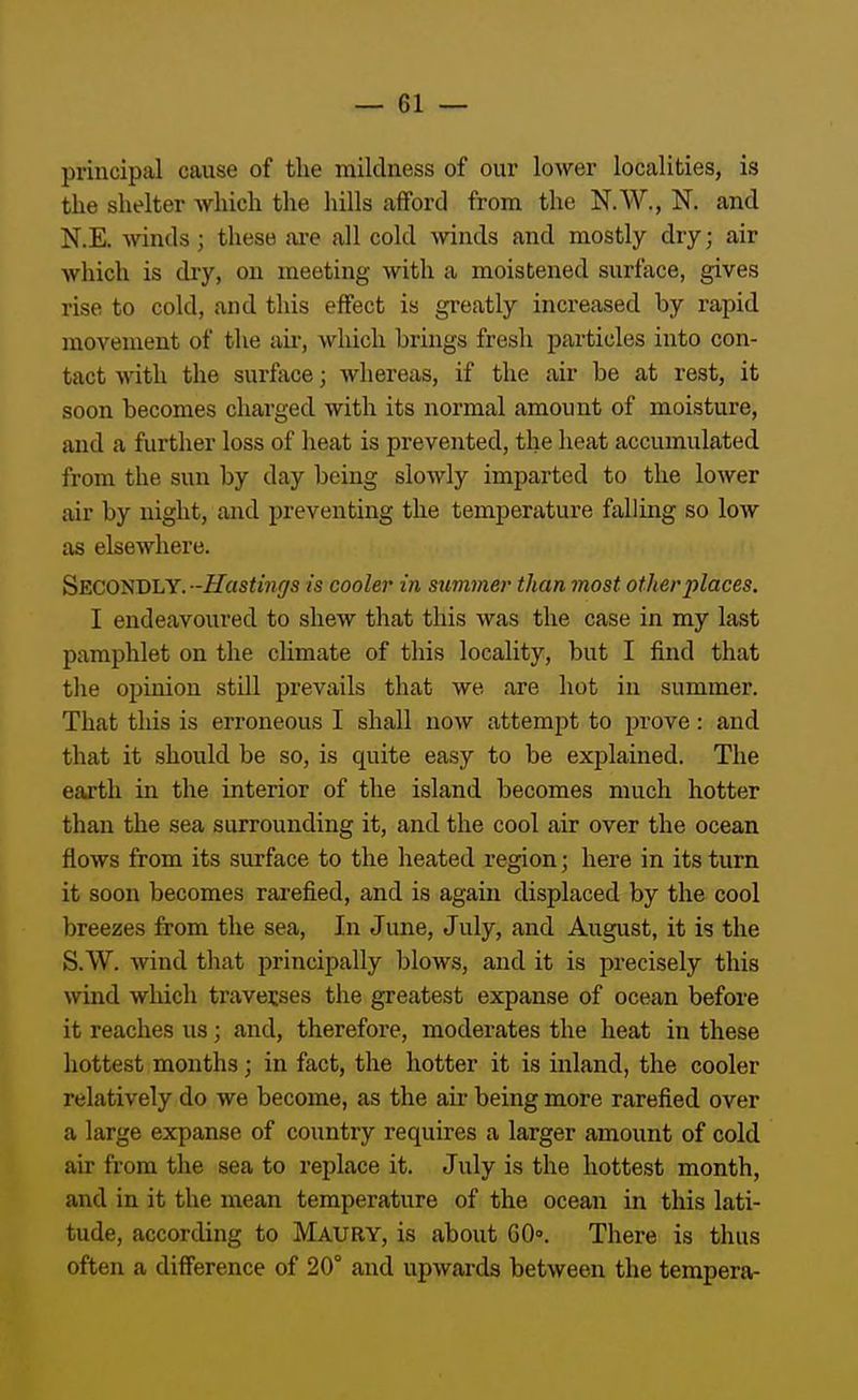 principal cause of the mildness of our lower localities, is the slielter which the liills afford from the N.W., N. and N.E. Avinds; these are all cold -winds and mostly dry; air which is dry, on meeting with a moistened surface, gives rise to cold, and this effect is greatly increased by rapid movement of the air, wliich brings fresh particles into con- tact with the surface; whereas, if the air be at rest, it soon becomes charged with its normal amount of moisture, and a further loss of heat is prevented, the heat accumulated from the sun by day being slowly imparted to tlie lower air by night, and preventing the temperature falling so low as elsewhere. Secondly. -Hastings is cooler in summer than most other places, I endeavoured to shew that this was the case in my last pamphlet on the climate of this locality, but I find that the opinion still prevails that we are hot in summer. That tliis is erroneous I shall now attempt to prove: and that it should be so, is quite easy to be explained. The earth in the interior of the island becomes much hotter than the sea surrounding it, and the cool air over the ocean flows from its surface to the heated region; here in its turn it soon becomes rarefied, and is again displaced by the cool breezes from the sea. In June, July, and August, it is the S.W. wind that principally blows, and it is precisely this wind wliich ti-avecses the greatest expanse of ocean before it reaches us; and, therefore, moderates the heat in these hottest months; in fact, the hotter it is inland, the cooler relatively do we become, as the air being more rarefied over a large expanse of country requires a larger amount of cold air from the sea to replace it. July is the hottest month, and in it the mean temperature of the ocean in this lati- tude, according to Maury, is about 60°. There is thus often a difference of 20° and upwards between the tempera-