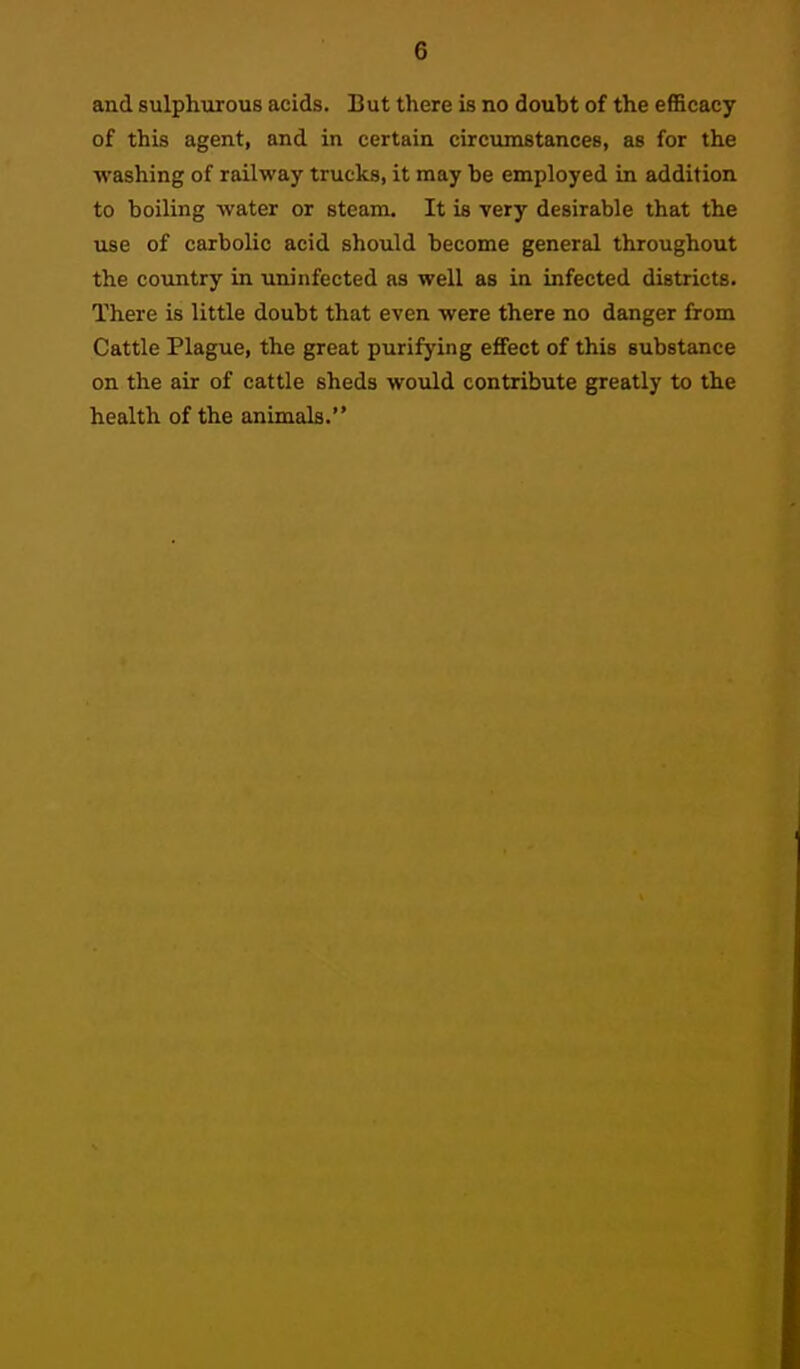 and sulphiirous acids. But there is no doubt of the efficacy of this agent, and in certain circumstances, as for the washing of railway trucks, it may be employed in addition to boiling water or steam. It is very desirable that the use of carbolic acid should become general throughout the country in uninfected as well as in infected districts. There is little doubt that even were there no danger from Cattle Plague, the great purifying eflfect of this substance on the air of cattle sheds would contribute greatly to the health of the animals.