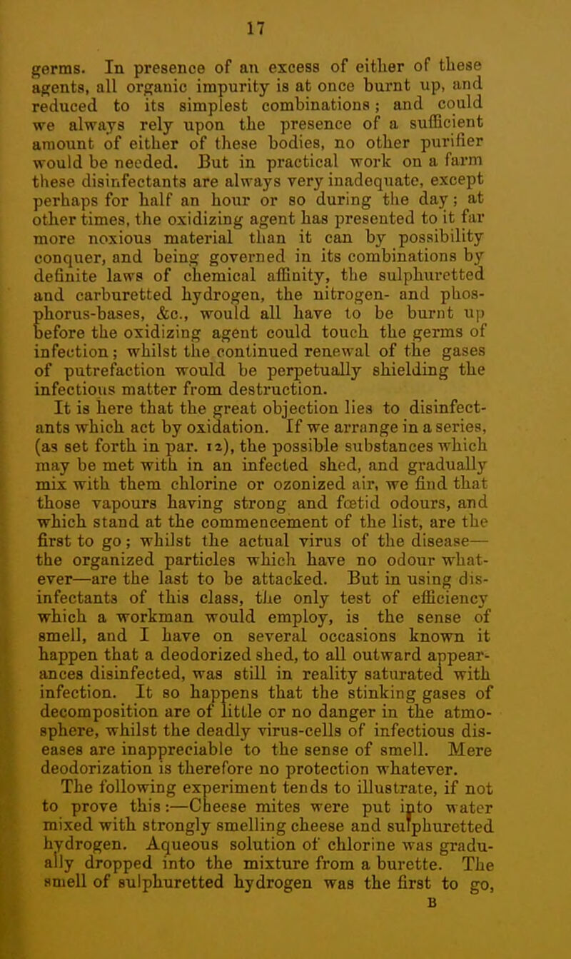 germs. In presence of an excess of either of these agents, all organic impurity is at once burnt up, and reduced to its simplest combinations; and could we always rely upon the presence of a sufficient amount of either of these bodies, no other purifier would be needed. But in practical work on a farm these disinfectants are always very inadequate, except perhaps for half an hour or so during tiie day; at other times, the oxidizing agent has presented to it far more noxious material than it can by possibility conquer, and being governed in its combinations by definite laws of chemical affinity, the sulphuretted and carburetted hydrogen, the nitrogen- and phos- phorus-bases, &c., would all have to be burnt up before the oxidizing agent could touch the germs of infection; whilst the continued renewal of the gases of putrefaction would be perpetually shielding the infectious matter from destruction. It is here that the great objection lies to disinfect- ants which act by oxidation. If we arrange in a seines, (as set forth in par. la), the possible substances which may be met with in an infected shed, and gradually mix with them chlorine or ozonized air, we find that those vapours having strong and foetid odours, and which stand at the commencement of the list, are the first to go; whilst the actual virus of the disease— the organized particles which have no odour what- ever—are the last to be attacked. But in using dis- infectants of this class, the only test of efliciency which a workman would employ, is the sense of smell, and I have on several occasions known it happen that a deodorized shed, to all outward appear- ances disinfected, was still in reality saturated with infection. It so happens that the stinking gases of decomposition are of little or no danger in the atmo- sphere, whilst the deadly virus-cells of infectious dis- eases are inappreciable to the sense of smell. Mere deodorization is therefore no protection whatever. The following experiment tends to illustrate, if not to prove this:—Cheese mites were put into water mixed with strongly smelling cheese and sulphuretted hydrogen. Aqueous solution of chlorine was gradu- ally dropped into the mixture from a burette. The smell of sulphuretted hydrogen was the first to go, B
