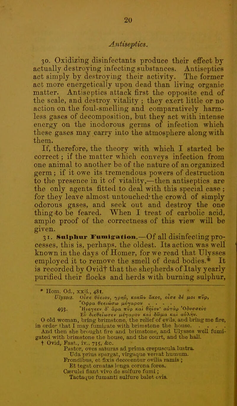 2U Antiseptics. 30. Oxidizing disinfectants produce their effect by actually destroying infecting substances. Antiseptics act simply by destroying their activity. The former act more energetically upon dead than liring organic matter. Antiseptics attack first the opposite end of the scale, and destroy vitality ; they exert little or no action on the foul-smelling and comparatively harm- less gases of decomposition, but they act with intense energy on the inodorous germs of infection which these gases may carry into the atmosphere along with them. If, therefore, the theory with which I started be correct; if the matter which conveys infection from one animal to another be of the nature of an organized germ; if it owe its tremendous powers of destruction to the presence in it of vitality,—then antiseptics are the only agents fitted to deal with this special case ; for they leave almost untouched* the crowd of simply odorous gases, and seek out and destroy the one thing -to be feared. When I treat of carbolic acid, ample proof of the correctness of this view will be given. 31. Solpliur l^aniig-ation,—Of all disinfecling pro- cesses, this is, perhaps, the oldest. Its action was well known in the days of Homer, for we read that Ulysses employed it to remove the smell of dead bodies.* It is recorded by Ovidf that the shepherds of Italy yearly purified their flocks and herds with burning sulphur, * Horn. Od., xxii., 481. UlysstS. Oiae titetov^ 1P'\v, KaK&i' Skoc, oiffe i4 fxot irUp, Otppa Hceiwaoi fx^iapov .... 493. HvcyKei/ d' cipa TTiip Kai Sijiov' aiiTUfi 'Oivacfift 0 old woman, bring brimstono, the relief of evils, aud briug me fire, in orde-- that I may fumigate with brimstone the house And then she broUKht fire and brimstone, and Ulysses well fumi- gated with brimstone the house, and the court, and the hall, t Ovid, Past., iv., 735, &c. Pastor, oves saturas ad prima crepuscula lustra. Uda prius spargat, virg-aque vei l at humum. Frondibus, et fixis decoreutur ovilia ramis ; Et tegat oriiatas longa corona fores. Ccerulei fiant vivo do sulfure fumi; Tactatiue fumanti sulfure balet ovis.