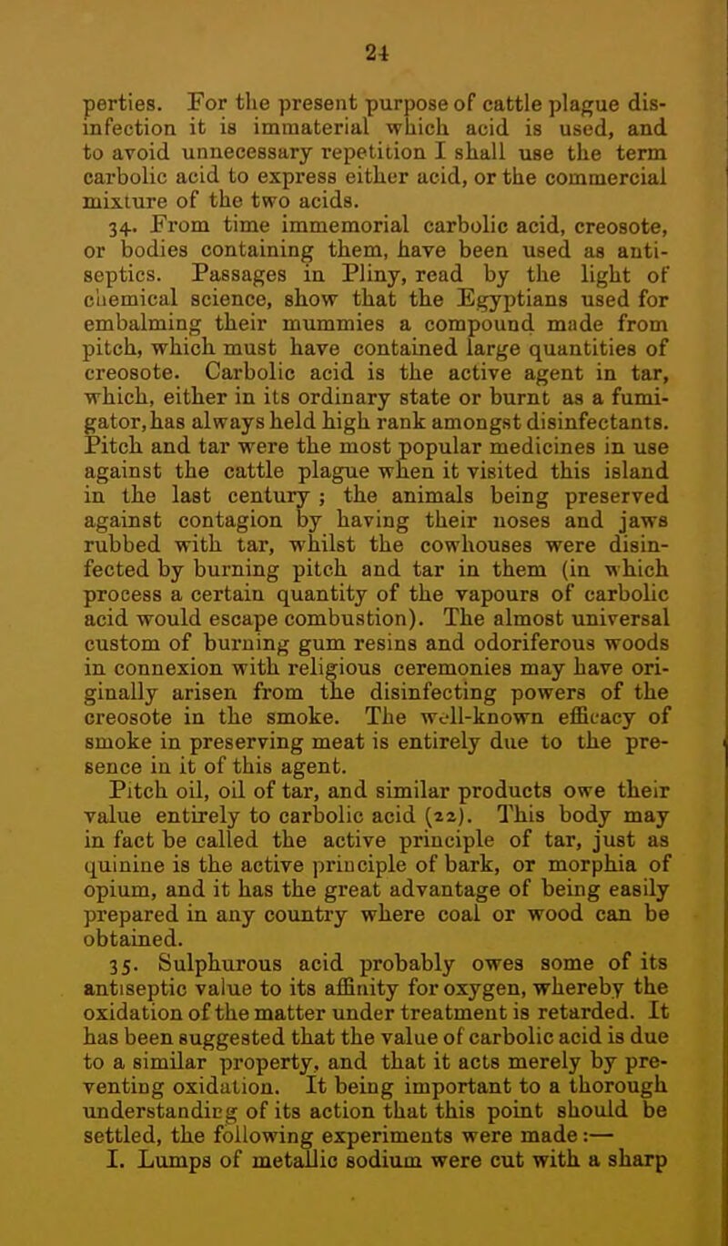 perties. For the present purpose of cattle plague dis- infection it ia immaterial whicli acid is used, and to avoid unnecessary repetition I skall use the term carbolic acid to express either acid, or the commercial mixture of the two acids. 34. From time immemorial carbolic acid, creosote, or bodies containing them, have been used as anti- septics. Passages in Pliny, read by the light of chemical science, show that the Egyptians used for embalming their mummies a compound miide from pitch, which must have contained large quantities of creosote. Carbolic acid is the active agent in tar, which, either in its ordinary state or burnt as a fumi- gator,has always held high rank amongst disinfectants. Pitch and tar were the most popular medicines in use against the cattle plague when it visited this island in the last century ; the animals being preserved against contagion by having their noses and jaws rubbed with tar, whilst the cowhouses were disin- fected by burning pitch and tar in them (in Mhich process a certain quantity of the vapours of carbolic acid would escape combustion). The almost universal custom of bui'uing gum resins and odoriferous woods in connexion with religious ceremonies may have ori- ginally arisen from the disinfecting powers of the creosote in the smoke. The well-known efficacy of smoke in preserving meat is entirely due to the pre- sence in it of this agent. Pitch oil, oil of tar, and similar products owe their value entirely to carbolic acid (za). Q^his body may in fact be called the active principle of tar, just as quinine is the active principle of bark, or morphia of opium, and it has the great advantage of being easily prepared in any country where coal or wood can be obtained. 35. Sulphurous acid probably owes some of its antiseptic value to its affinity for oxygen, whereby the oxidation of the matter under treatment is retarded. It has been suggested that the value of carbolic acid is due to a similar property, and that it acts merely by pre- venting oxidation. It being important to a thorough understanding of its action that this point should be settled, the following experiments were made:— I. Lumps of metallic sodium were cut with a sharp