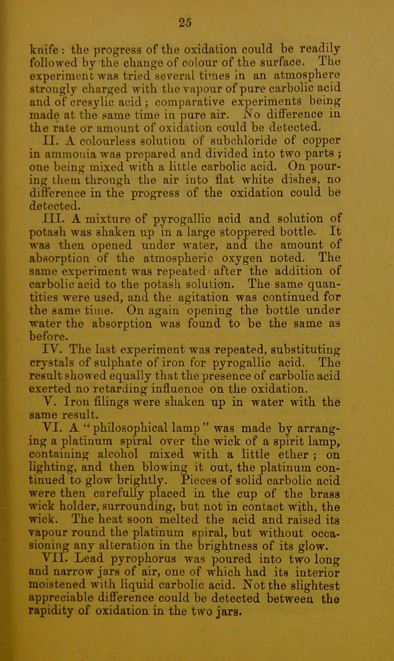 knife : the progress of the oxidation could be readily- followed by the change of colour of the surface. The experiment was tried several times In an atmosphere strongly charged with the vapour of pure carbolic acid and of cresylic acid ; comparative experiments being made at the same time in pure air. No difference in the rate or amount of oxidation could be detected. II. A colourless solution of subchloride of copper in ammonia was prepared and divided into two parts ; one being mixed with a little carbolic acid. On pour- ing them through the air into flat white dishes, no difference in the progress of the oxidation could be detected. III. A mixture of pyrogallic acid and solution of potash was shaken up in a large stoppered bottle. It was then opened under water, ana the amount of absorption of the atmospheric oxygen noted. The same experiment was repeated 'after the addition of carbolic acid to the potash solution. The same quan- tities were used, and the agitation was continued for the same time. On again opening the bottle under water the absorption was found to be the same as before. IV. The last experiment was repeated, substituting crystals of sulphate of iron for pyrogallic acid. The result showed equally that the presence of carbolic acid exerted no retarding influence on the oxidation. V. Iron filings were shaken up in water with the same result. VI. A  philosophical lamp  was made by arrang- ing a platinum spiral over the wick of a spirit lamp, containing alcohol mixed with a little ether ; on lighting, and then blowing it out, the platinum con- tinued to glow brightly. Pieces of solid carbolic acid were then carefully placed in the cup of the brass wick holder, surrounding, but not in contact with, the wick. The heat soon melted the acid and raised its vapour round the platinum spiral, but without occa- sioning any alteration in the brightness of its glow. VII. Lead pyrophorus was poured into two long and narrow jars of air, one of which had its interior moistened with liquid carbolic acid. Not the slightest appreciable difference could be detected between the rapidity of oxidation in the two jars.