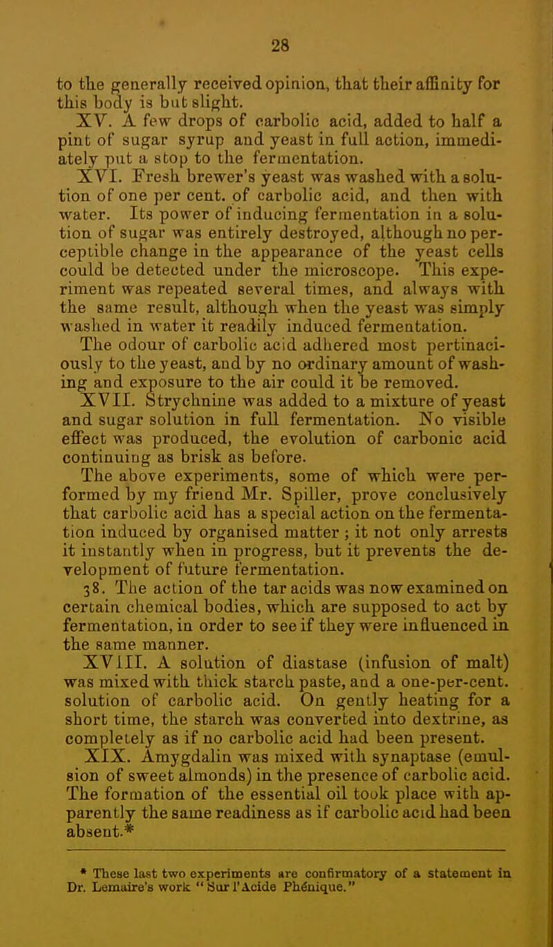 to the generally received opinioa, that their affinity for this boay is but slight. XV. A few drops of carbolic acid, added to half a pint of sugar syrup and yeast in full action, immedi- ately put a atop to the fermentation. XVI. Fresh brewer's yeast was washed with a solu- tion of one per cent, of carbolic acid, and then with water. Its power of inducing fermentation in a solu- tion of sugar was entirely destroyed, although no per- ceptible change in the appearance of the yeast cells could be detected under the microscope. This expe- riment was repeated several times, and always with the same result, although when the yeast was simply washed in water it readily induced fermentation. The odour of carbolic acid adhered most pertinaci- ously to the yeast, and by no ordinary amount of wash- ing and exposure to the air could it be removed. XVII. Strychnine was added to a mixture of yeast and sugar solution in full fermentation. No visible effect was produced, the evolution of carbonic acid continuing as brisk as before. The above experiments, some of which were per- formed by my friend Mr. Spiller, prove conclusively that carbolic acid has a special action on the fermenta- tion induced by organised matter ; it not only arrests it instantly when in progress, but it prevents the de- velopment of future fermentation. 38. The action of the tar acids was now examined on certain chemical bodies, which are supposed to act by fermentation, in order to see if they were influenced in the same manner. XVIII. A solution of diastase (infusion of malt) was mixed with thick starch paste, and a one-per-cent. solution of carbolic acid. On gently heating for a short time, the starch was converted into dextrine, as completely as if no carbolic acid had been present. XIX. Amygdalin was mixed with synaptase (emul- sion of sweet almonds) in the presence of carbolic acid. The formation of the essential oil took place with ap- parently the same readiness as if carbolic acid had been absent.* * These last two experiments are confirmatory of a statement in Dr. Lemoire's work Burl'Acide PWnique.
