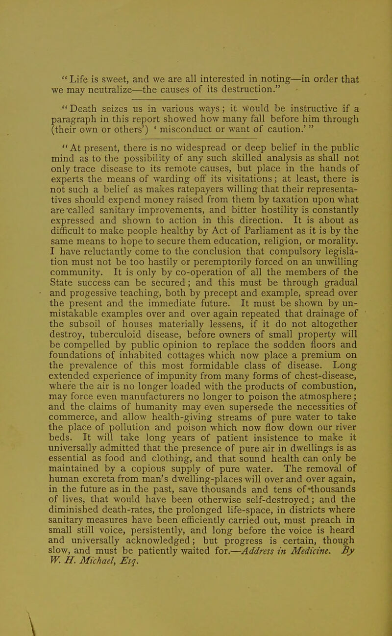  Life is sweet, and we are all interested in noting—in order that we may neutralize—the causes of its destruction.  Death seizes us in various ways ; it would be instructive if a paragraph in this report showed how many fall before him through (their own or others') ' misconduct or want of caution.'  At present, there is no widespread or deep belief in the public mind as to the possibility of any such skilled analysis as shall not only trace disease to its remote causes, but place in the hands of experts the means of warding off its visitations; at least, there is not such a belief as makes ratepayers willing that their representa- tives should expend money raised from them by taxation upon what are 'called sanitary improvements, and bitter hostility is constantly expressed and shown to action in this direction. It is about as difficult to make people healthy by Act of Parliament as it is by the same means to hope to secure them education, religion, or morality. I have reluctantly come to the conclusion that compulsory legisla- tion must not be too hastily or peremptorily forced on an unwilling community. It is only by co-operation of all the members of the State success can be secured; and this must be through gradual and progessive teaching, both by precept and example, spread over the present and the immediate future. It must be shown by un- mistakable examples over and over again repeated that drainage of the subsoil of houses materially lessens, if it do not altogether destroy, tuberculoid disease, before owners of small property will be compelled by public opinion to replace the sodden floors and foundations of inhabited cottages which now place a premium on the prevalence of this most formidable class of disease. Long extended experience of impunity from many forms of chest-disease, where the air is no longer loaded with the products of combustion, may force even manufacturers no longer to poison the atmosphere; and the claims of humanity may even supersede the necessities of commerce, and allow health-giving streams of pure water to take the place of pollution and poison which now flow down our river beds. It will take long years of patient insistence to make it universally admitted that the presence of pure air in dwellings is as essential as food and clothing, and that sound health can only be maintained by a copious supply of pure water. The removal of human excreta from man's dwelling-places will over and over again, in the future as in the past, save thousands and tens of 'thousands of lives, that would have been otherwise self-destroyed; and the diminished death-rates, the prolonged life-space, in districts where sanitary measures have been efficiently carried out, must preach in small still voice, persistently, and long before the voice is heard and universally acknowledged; but progress is certain, though slow, and must be patiently waited for.—Address in Medicine. By W. H. Michael, Esq. \