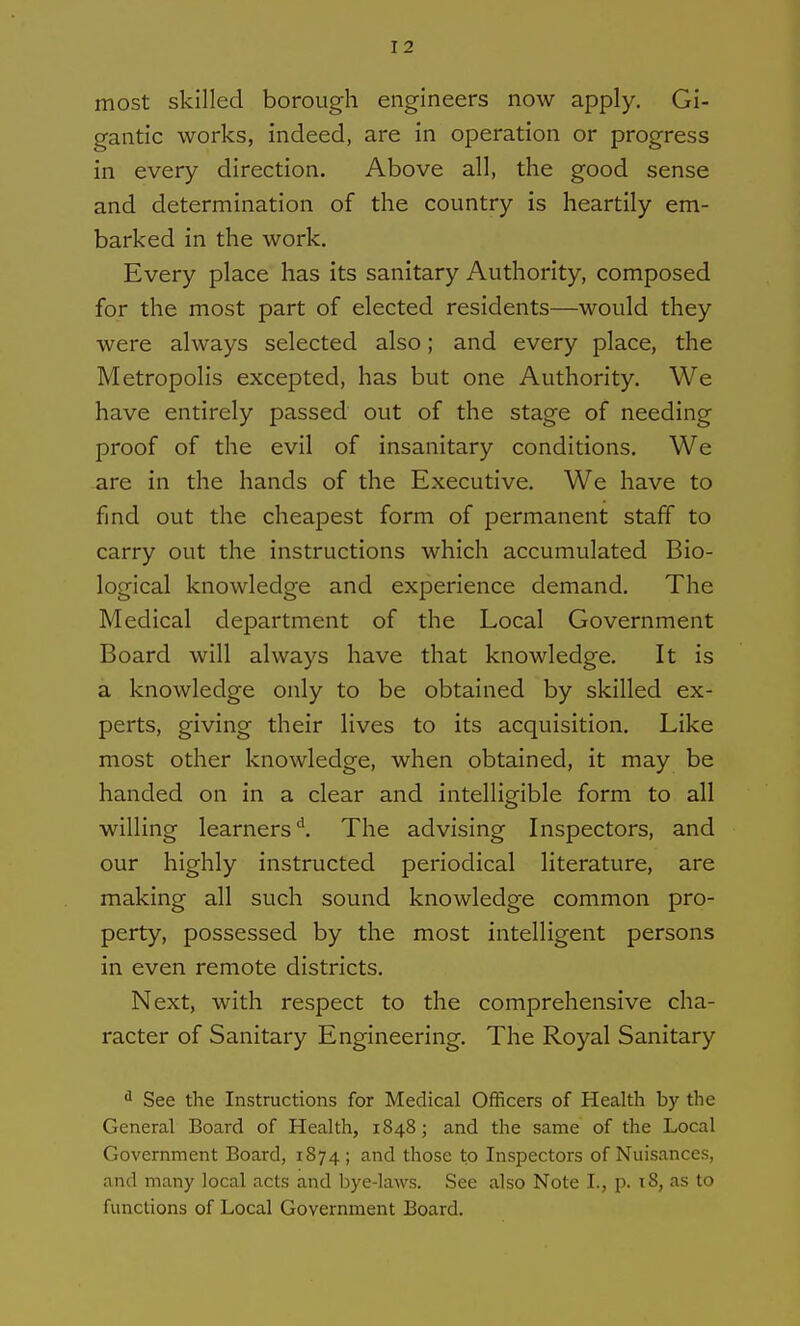 most skilled borough engineers now apply. Gi- gantic works, indeed, are in operation or progress in every direction. Above all, the good sense and determination of the country is heartily em- barked in the work. Every place has its sanitary Authority, composed for the most part of elected residents—would they were always selected also; and every place, the Metropolis excepted, has but one Authority. We have entirely passed out of the stage of needing proof of the evil of insanitary conditions. We are in the hands of the Executive, We have to find out the cheapest form of permanent staff to carry out the instructions which accumulated Bio- logical knowledge and experience demand. The Medical department of the Local Government Board will always have that knowledge. It is a knowledge only to be obtained by skilled ex- perts, giving their lives to its acquisition. Like most other knowledge, when obtained, it may be handed on in a clear and intelligible form to all willing learners'^. The advising Inspectors, and our highly instructed periodical literature, are making all such sound knowledge common pro- perty, possessed by the most intelligent persons in even remote districts. Next, with respect to the comprehensive cha- racter of Sanitary Engineering, The Royal Sanitary ^ See the Instructions for Medical Officers of Health by the General Board of Health, 1848; and the same of the Local Government Board, 1874; and those to Inspectors of Nuisances, and many local acts and bye-laws. See also Note I., p. 18, as to functions of Local Government Board.