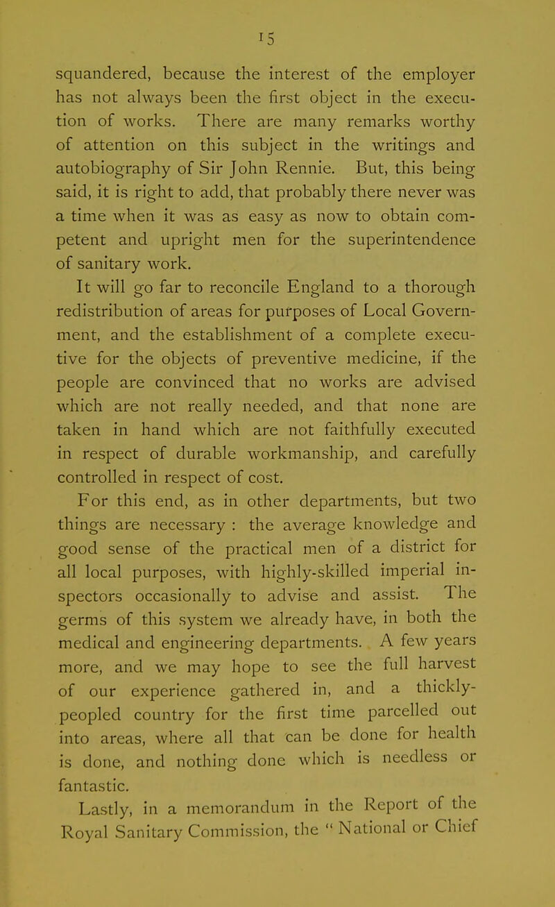 squandered, because the interest of the employer has not always been the first object in the execu- tion of works. There are many remarks worthy of attention on this subject in the writings and autobiography of Sir John Rennie. But, this being said, it is right to add, that probably there never was a time when it was as easy as now to obtain com- petent and upright men for the superintendence of sanitary work. It will go far to reconcile England to a thorough redistribution of areas for purposes of Local Govern- ment, and the establishment of a complete execu- tive for the objects of preventive medicine, if the people are convinced that no works are advised which are not really needed, and that none are taken in hand which are not faithfully executed in respect of durable workmanship, and carefully controlled in respect of cost. For this end, as in other departments, but two things are necessary : the average knowledge and good sense of the practical men of a district for all local purposes, with highly-skilled imperial in- spectors occasionally to advise and assist. The germs of this system we already have, in both the medical and engineering departments. A few years more, and we may hope to see the full harvest of our experience gathered in, and a thickly- peopled country for the first time parcelled out into areas, where all that can be done for health is done, and nothing done which is needless or fantastic. Lastly, in a memorandum in the Report of the Royal Sanitary Commission, the  National or Chief