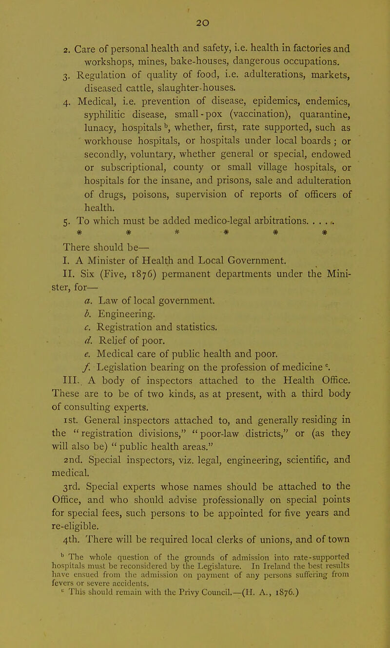 2. Care of personal health and safety, i.e. health in factories and workshops, mines, bake-houses, dangerous occupations. 3. Regulation of quality of food, i.e. adulterations, markets, diseased cattle, slaughter-houses. 4. Medical, i.e. prevention of disease, epidemics, endemics, syphiHtic disease, small-pox (vaccination), quarantine, lunacy, hospitals ^, whether, first, rate supported, such as workhouse hospitals, or hospitals under local boards ; or secondly, voluntary, whether general or special, endowed or subscriptional, county or small village hospitals, or hospitals for the insane, and prisons, sale and adulteration of drugs, poisons, supervision of reports of officers of health. 5. To which must be added medico-legal arbitrations ****** There should be— I. A Minister of Health and Local Government. II. Six (Five, 1876) permanent departments under the Mini- ster, for— a. Law of local government. d. Engineering. c. Registration and statistics. d. Relief of poor. e. Medical care of public health and poor. / Legislation bearing on the profession of medicine °. III. A body of inspectors attached to the Health Office. These are to be of two kinds, as at present, with a third body of consulting experts. I St. General inspectors attached to, and generally residing in the registration divisions,  poor-law districts, or (as they will also be)  pubhc health areas. 2nd. Special inspectors, viz. legal, engineering, scientifiCj and medical. 3rd. Special experts whose names should be attached to the Office, and who should advise professionally on special points for special fees, such persons to be appointed for five years and re-eligible. 4th. There will be required local clerks of unions, and of town The whole question of the grounds of admission into rate-supported hospitals must be reconsidered by the Legislature. In Ireland the best results have ensued from the admission on payment of any persons suffering from fevers or severe accidents. This should remain with the Privy Council.—(II. A., 1876.)