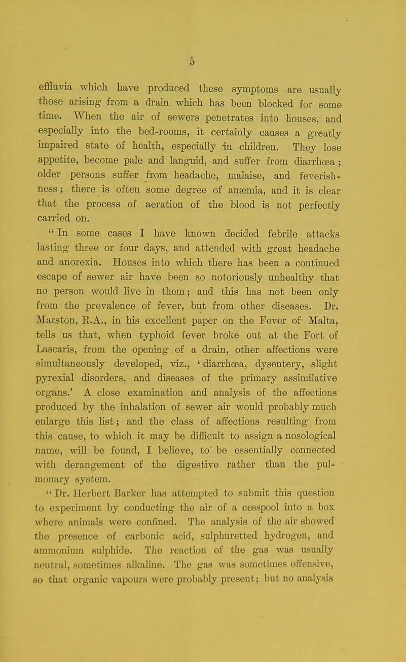 effluvia which have produced these symptoms are usually those arising from a drain which has been blocked for some time. When the air of sewers penetrates into houses, and especially into the bed-rooms, it certainly causes a greatly impaired state of health, especially in children. They lose appetite, become pale and languid, and suffer from diarrhoea; older persons suffer from headache, malaise, and feverish- ness; there is often some degree of anemia, and it is clear that the process of aeration of the blood is not perfectly carried on.  In some cases I have known decided febrile attacks lasting three or four days, and attended with great headache and anorexia. Houses into which there has been a continued escape of sewer air have been so notoriously unhealthy that no person would live in them; and this has not been only from the prevalence of fever, but from other diseases. Dr. Marston, R.A., in his excellent paper on the Fever of Malta, tells us that, when typhoid fever broke out at the Fort of Lascaris, from the opening of a drain, other affections were simultaneously developed, viz., ' diarrhoea, dysentery, slight pyrexial disorders, and diseases of the primary assimilative organs.' A close examination and analysis of the affections produced by the inhalation of sewer air would probably much enlarge this list; and the class of affections resulting- from this cause, to which it may be difficult to assign a nosological name, will be found, I believe, to be essentially connected with derangement of the digestive rather than the pul- monary system. ■• Dr. Eerbert Barker has attempted to submit this question to experiment by conducting the air of a cesspool into a box where animals were confined. The analysis of the air showed the presence of carbonic acid, sulphuretted hydrogen, and ammonium sulphide. The reaction of the gas was usually neutral, sometimes alkaline. The gas was sometimes offensive, so that organic vapours were probably present; but no analysis