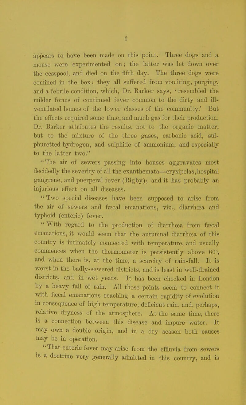 li appears to have been made on this point. Three dogs and a mouse were experimented on; the latter was let down over the cesspool, and died on the fifth day. The three dogs were confined in the box; they all suffered from vomiting, purging, and a febrile condition, which, Dr. Barker says, ' resembled the milder forms of continued fever common to the dirty and ill- ventilated homes of the lower classes of the community.' But the effects required some time, and much gas for their production. Dr. Barker attributes the results, not to the organic matter, but to the mixture of the three gases, carbonic acid, sul- phuretted hydrogen, and sulphide of ammonium, and especially to the latter two. The air of sewers passing into houses aggravates most decidedly the severity of all the exanthemata—erysipelas, hospital gangrene, and puerperal fever (Rigby); and it has probably an injurious effect on all diseases.  Two special diseases have been supposed to arise from I he air of sewers and fsecal emanations, viz., diarrhoea and typhoid (enteric) fever.  With regard to the production of diarrhoea from ftecal emanations, it would seem that the autumnal diarrhoea of this country is intimately connected with temperature, and usually commences when the thermometer is persistently above 60°, and when there is, at the time, a scarcity of rain-fall. It is worst in the badly-sewered districts, and is least in well-drained districts, and in wet years. It has been checked in London by a heavy fall of ram. All those points seem to connect it with fascal emanations reaching a certain rapidity of evolution in consequence of high temperature, deficient rain, and, perhaps, relative dryness of the atmosphere. At the same time, there is a connection between this disease and impure water. It may own a double origin, and in a dry season both causes may be in operation.  That enteric fever may arise from the effluvia from sewers is a doctrine very generally admitted in this country, and is