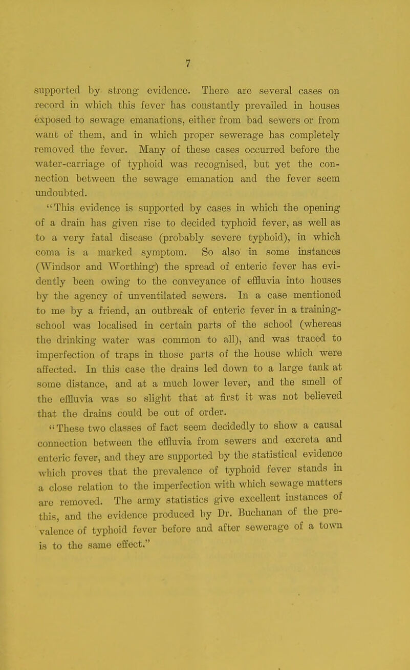 supported by strong evidence. There are several cases on record in which this fever has constantly prevailed in houses exposed to sewage emanations, either from bad sewers or from want of them, and in which proper sewerage has completely removed the fever. Many of these cases occurred before the water-carriage of typhoid was recognised, but yet the con- nection between the sewage emanation and the fever seem undoubted. This evidence is supported by cases in which the opening of a drain has given rise to decided typhoid fever, as well as to a very fatal disease (probably severe typhoid), in which coma is a marked symptom. So also in some instances (Windsor and Worthing) the spread of enteric fever has evi- dently been owing to the conveyance of effluvia into houses by the agency of unventilated sewers. In a case mentioned to me by a friend, an outbreak of enteric fever in a training- school was localised in certain parts of the school (whereas the drinking water was common to all), and was traced to imperfection of traps in those parts of the house which were affected. In this case the drains led down to a large tank at some distance, and at a much lower lever, and the smell of the effluvia was so slight that at first it was not believed that the drains could be out of order. These two classes of fact seem decidedly to show a causal connection between the effluvia from sewers and excreta and enteric fever, and they are supported by the statistical evidence which proves that the prevalence of typhoid fever stands in a close relation to the imperfection with which sewage matters are removed. The army statistics give excellent instances of this, and the evidence produced by Dr. Buchanan of the pre- valence of typhoid fever before and after sewerage of a town is to the same effect.