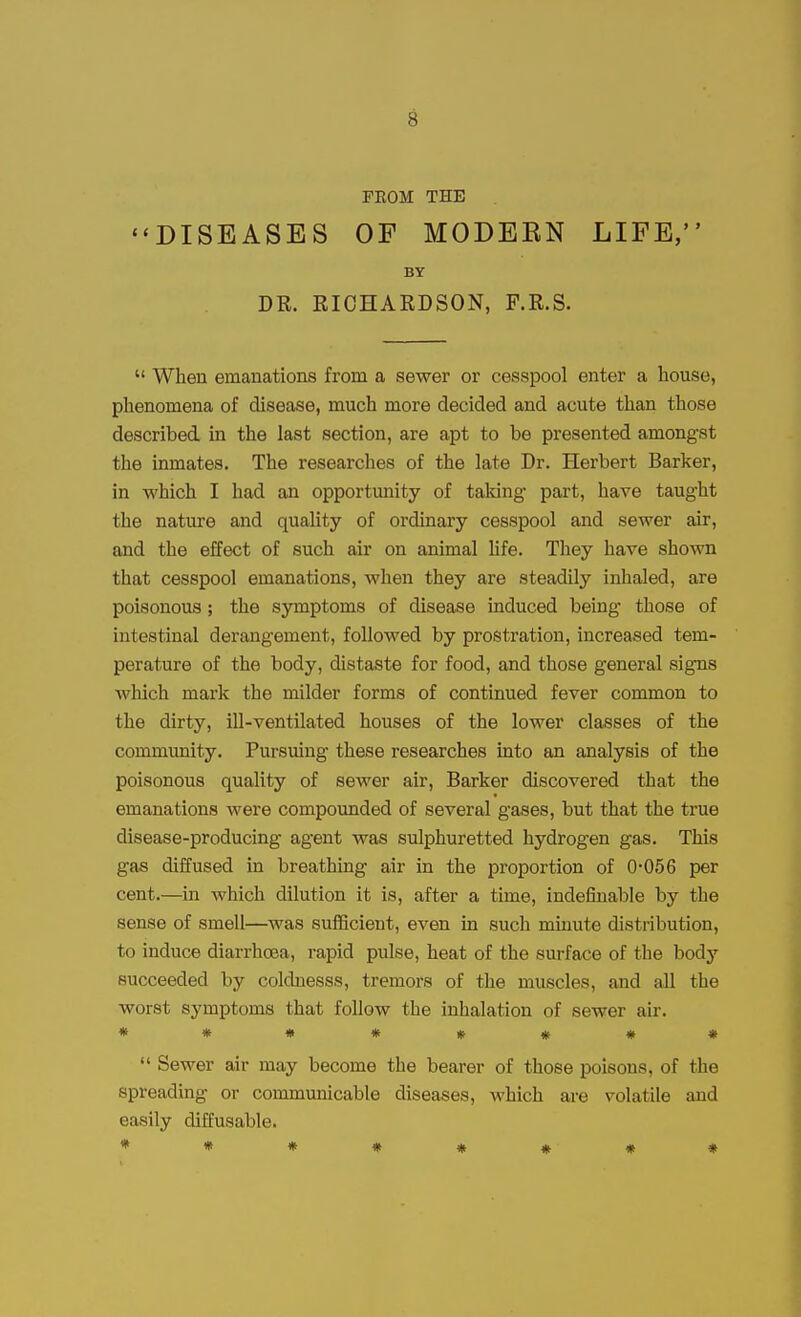 PEOM THE DISEASES OF MODEBN LIFE, BY DR. RICHARDSON, F.R.S.  When emanations from a sewer or cesspool enter a house, phenomena of disease, much more decided and acute than those described in the last section, are apt to be presented amongst the inmates. The researches of the late Dr. Herbert Barker, in which I had an opportunity of taldng part, have taught the nature and quality of ordinary cesspool and sewer air, and the effect of such air on animal life. They have shown that cesspool emanations, when they are steadily inhaled, are poisonous; the symptoms of disease induced being those of intestinal derangement, followed by prostration, increased tem- perature of the body, distaste for food, and those general signs which mark the milder forms of continued fever common to the dirty, ill-ventilated houses of the lower classes of the community. Pursuing these researches into an analysis of the poisonous quality of sewer air, Barker discovered that the emanations were compounded of several gases, but that the true disease-producing agent was sulphuretted hydrogen gas. This gas diffused in breathing air in the proportion of 0-056 per cent.—in which dilution it is, after a time, indefinable by the sense of smell—was sufficient, even in such minute distribution, to induce diarrhoea, rapid pulse, heat of the surface of the body succeeded by coldnesss, tremors of the muscles, and all the worst symptoms that follow the inhalation of sewer air. *****##♦  Sewer air may become the bearer of those poisons, of the spreading or communicable diseases, which are volatile and easily diffusable.