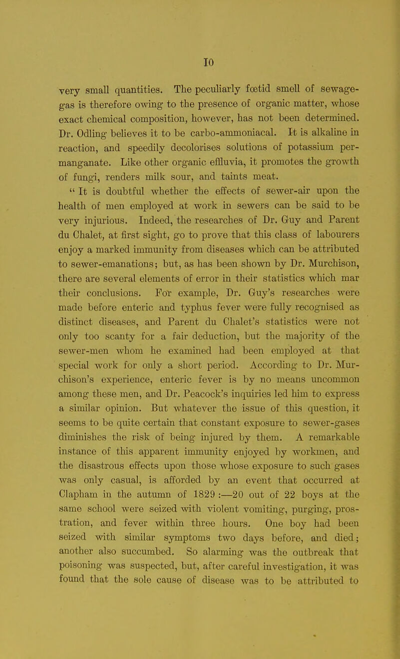 very small quantities. The peculiarly foetid smell of sewage- gas is therefore owing to the presence of organic matter, whose exact chemical composition, however, has not been determined. Dr. Odling believes it to be carbo-ammoniacal. It is alkaline in reaction, and speedily decolorises solutions of potassium per- manganate. Like other organic effluvia, it promotes the growth of fungi, renders milk sour, and taints meat.  It is doubtful whether the effects of sewer-air upon the health of men employed at work in sewers can be said to be very injurious. Indeed, the researches of Dr. Guy and Parent du Chalet, at first sight, go to prove that this class of labourers enjoy a marked immunity from diseases which can be attributed to sewer-emanations; but, as has been shown by Dr. Murchison, there are several elements of error in their statistics which mar their conclusions. For example, Dr. Guy's researches were made before enteric and typhus fever were fully recognised as distinct diseases, and Parent du Chalet's statistics were not only too scanty for a fair deduction, but the majority of the sewer-men whom he examined had been employed at that special work for only a short period. According to Dr. Mur- chison's experience, enteric fever is by no means uncommon among these men, and Dr. Peacock's inquiries led him to express a similar opinion. But whatever the issue of this question, it seems to be quite certain that constant exposure to sewer-gases diminishes the risk of being injured by them. A remarkable instance of this apparent immunity enjoyed by workmen, and the disastrous effects upon those whose exposure to such gases was only casual, is afforded by an event that occurred at Clapham in the autumn of 1829 :—20 out of 22 boys at the same school were seized with violent vomiting, purging, pros- tration, and fever within three hours. One boy had been seized with similar symptoms two days before, and died; another also succumbed. So alarming was the outbreak that poisoning was suspected, but, after careful investigation, it was found that the sole cause of disease was to be attributed to