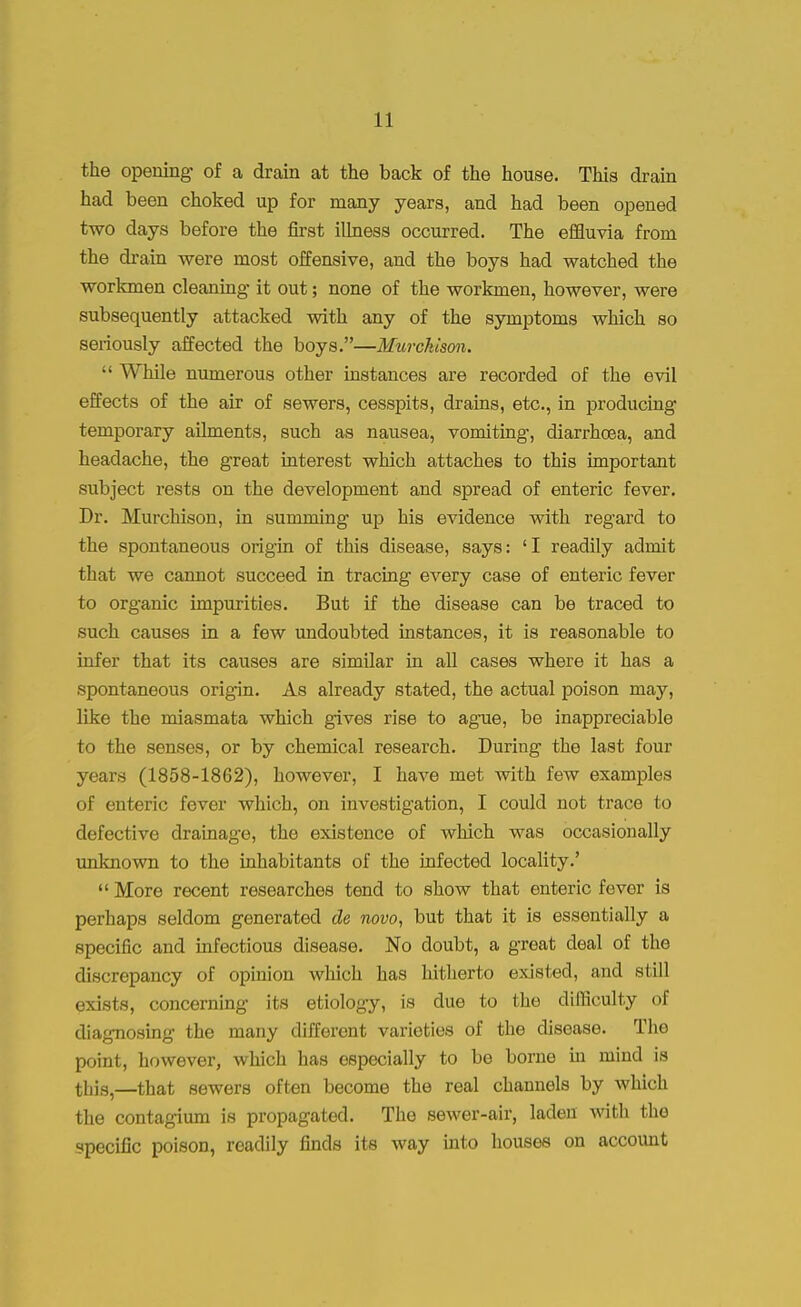 the opening of a drain at the back of the house. This drain had been choked up for many years, and had been opened two days before the first illness occurred. The effluvia from the drain were most offensive, and the boys had watched the workmen cleaning it out; none of the workmen, however, were subsequently attacked with any of the symptoms which so seriously affected the boys.—Murckison.  While numerous other instances are recorded of the evil effects of the air of sewers, cesspits, drains, etc., in producing temporary ailments, such as nausea, vomiting, diarrhoea, and headache, the great interest which attaches to this important subject rests on the development and spread of enteric fever. Dr. Murchison, in summing up his evidence with regard to the spontaneous origin of this disease, says: 'I readily admit that we cannot succeed in tracing every case of enteric fever to organic impurities. But if the disease can be traced to such causes in a few undoubted instances, it is reasonable to infer that its causes are similar in all cases where it has a spontaneous origin. As already stated, the actual poison may, like the miasmata which gives rise to ague, be inappreciable to the senses, or by chemical research. During the last four years (1858-1862), however, I have met with few examples of enteric fever which, on investigation, I could not trace to defective drainage, the existence of which was occasionally unknown to the inhabitants of the infected locality.' More recent researches tend to show that enteric fever is perhaps seldom generated de novo, but that it is essentially a specific and infectious disease. No doubt, a great deal of the discrepancy of opinion which has hitherto existed, and still exists, concerning its etiology, is due to the difficulty of diagnosing the many different varieties of the disease. The point, however, which has especially to be borne hi mind is this,—that sewers often become the real channels by which the contagium is propagated. The sewer-air, laden with the specific poison, readily finds its way into houses on account