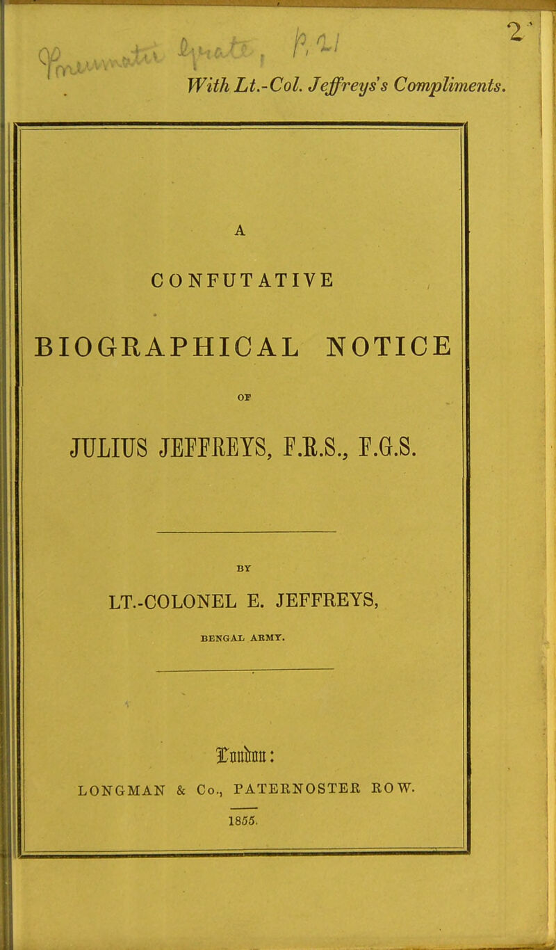 With Lt.-Col. Jeffreys s Compliments. A CONFUTATIVE BIOGRAPHICAL NOTICE OF JULIUS JEFFREYS, F.R.S., F.G.S. BY LT.-COLONEL E. JEFFREYS, BENGAX ABMT. tnhu: LONGMAN & Co., PATERNOSTER ROW. 1855.