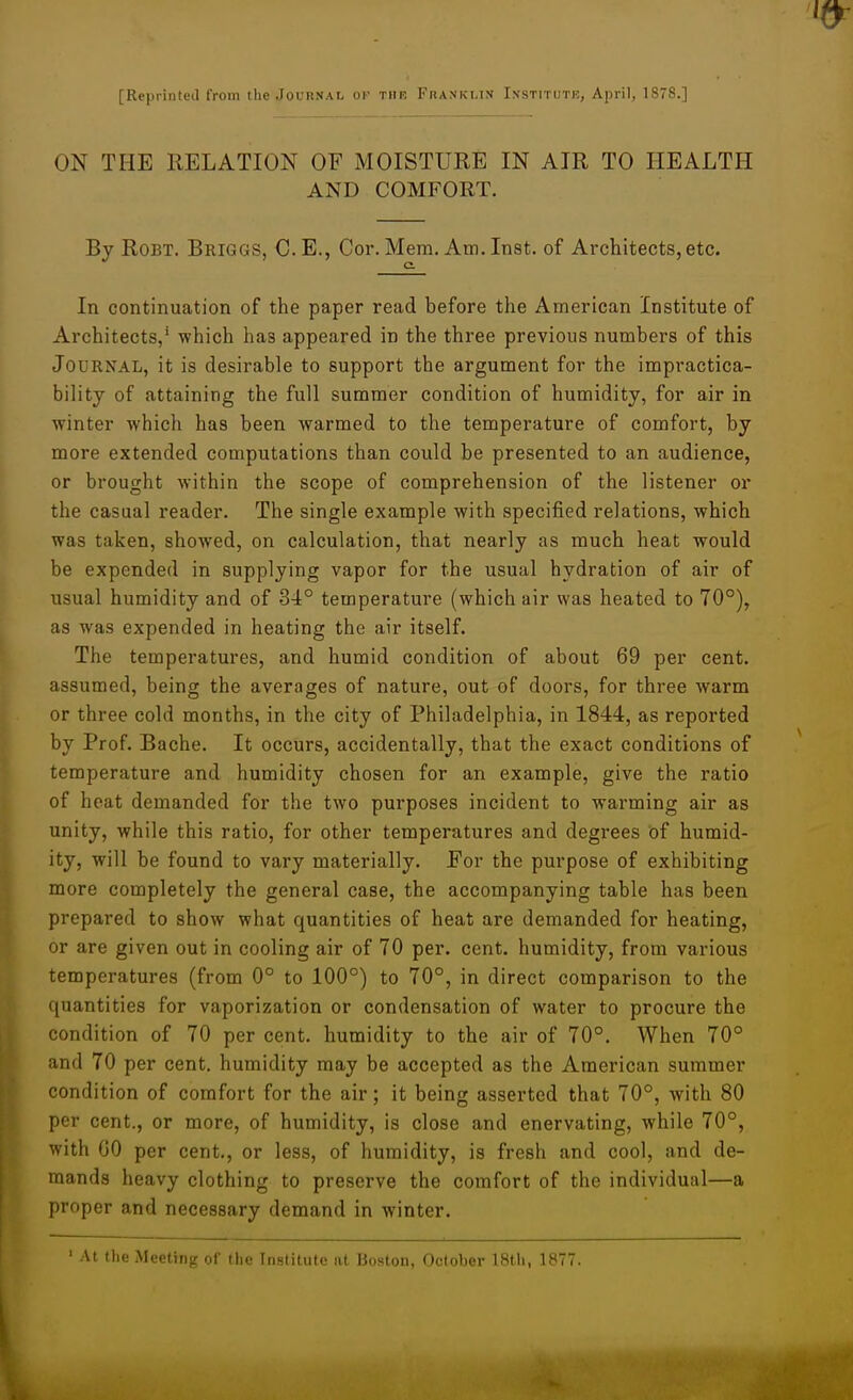 [ReprinteJ from the Joudnal oi- thr Fhanklix Ixstitutk, April, 187S.] ON THE RELATION OF MOISTURE IN AIR TO HEALTH AND COMFORT. By RoBT, Briggs, C.E., Cor. Mem. Am. Inst, of Architects, etc. c In continuation of the paper read before the American Institute of Architects,' which has appeared in the three previous numbers of this Journal, it is desirable to support the argument for the impractica- bility of attaining the full summer condition of humidity, for air in •winter which has been warmed to the temperature of comfort, by more extended computations than could be presented to an audience, or brought within the scope of comprehension of the listener or the casual reader. The single example with specified relations, which was taken, showed, on calculation, that nearly as much heat would be expended in supplying vapor for the usual hydration of air of usual humidity and of 34° temperature (which air was heated to 70°), as was expended in heating the air itself. The temperatures, and humid condition of about 69 per cent, assumed, being the averages of nature, out of doors, for three warm or three cold months, in the city of Philadelphia, in 1844, as reported by Prof. Bache. It occurs, accidentally, that the exact conditions of temperature and humidity chosen for an example, give the ratio of heat demanded for the two purposes incident to warming air as unity, while this ratio, for other temperatures and degrees of humid- ity, will be found to vary materially. For the purpose of exhibiting more completely the general case, the accompanying table has been prepared to show what quantities of heat are demanded for heating, or are given out in cooling air of 70 per. cent, humidity, from various temperatures (from 0° to 100°) to 70°, in direct comparison to the quantities for vaporization or condensation of water to procure the condition of 70 per cent, humidity to the air of 70°. When 70° and 70 per cent, humidity may be accepted as the American summer condition of comfort for the air; it being asserted that 70°, with 80 per cent., or more, of humidity, is close and enervating, while 70°, with GO per cent., or less, of humidity, is fresh and cool, and de- mands heavy clothing to preserve the comfort of the individual—a proper and necessary demand in winter. ' At the Meeting of the Institute at Boston, October 18th, 1877.