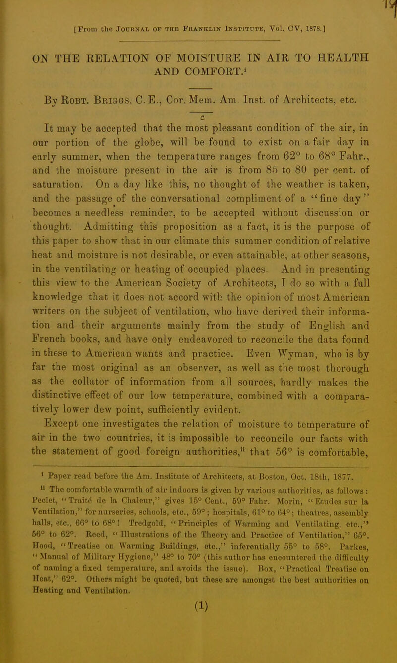 [From tlio Jodunal op the Fkanklin Institute, Vol. OV, 1878.] ON THE RELATION OF MOISTURE IN AIR TO HEALTH AND COMFORT.' By RoBT. Briggs, C.E., Cor. Mem. Am. Inst, of Architects, etc. c It may be accepted that the most pleasant condition of the air, in our portion of the globe, will be found to exist on a fair day in early summer, when the temperature ranges from 62° to 68° Fahr., and the moisture present in the air is from 85 to 80 per cent, of saturation. On a day like this, no thought of the weather is taken, and the passage of the conversational compliment of a  fine day  becomes a needless reminder, to be accepted without discussion or thought. Admitting this proposition as a fact, it is the purpose of this paper to show that in our climate this summer condition of relative heat and moisture is not desirable, or even attainable, at other seasons, in the ventilating or heating of occupied places. And in presenting this view to the American Society of Architects, I do so with a full knowledge that it does not accord with the opinion of most American writers on the subject of ventilation, who have derived their informa- tion and their arguments mainly from the study of English and French books, and have only endeavored to reconcile the data found in these to American wants and practice. Even Wyman, who is by far the most original as an observer, as well as the most thorough as the collator of information from all sources, hardly makes the distinctive effect of our low temperature, combined with a compara- tively lower dew point, sufficiently evident. Except one investigates the relation of moisture to temperature of air in the two countries, it is impossible to reconcile our facts with the statement of good foreign authorities, that 56° is comfortable, ' Paper read before the Am. Institute of Architects, at Boston, Oct. 18th, 1877.  The comfortablo warmth of air indoors is given by various authorities, as follows: Peclet, Traitd de la Chaleur, gives 15° Cent., 69° Fahr. Morin,  Etudes sur la Ventilation, for nurseries, schools, etc., 59°; hospitals, 61° to (54°; theatres, assembly halls, etc., GG° to 68°! Trcdgold, Principles of Warming and Ventilating, etc.,'' 66° to 62°. Reed, Illustrations of the Theory and Practice of Ventilation, 65°. Hood, Treatise on Warming Buildings, etc., inferentially 55° to 58°. Parkos,  Manual of Military Hygiene, 48° to 70° (this author has encountered the difficulty of naming a fixed temperature, and avoids the issue). Box, Practical Treatise on Heat, 62°. Others might be quoted, but these are amongst the best authorities on Heating and Ventilation.