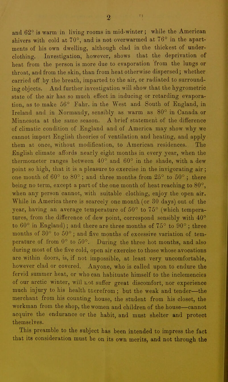 and 62° is warm in living rooms in mid-winter ; while the American shivers with cold at 70°, and is not overwarmed at 76° in the apart- ments of his own dwelling, although clad in the thickest of under- clothing. Investigation, however, shows that the deprivation of heat from the person is more due to evaporation from the lungs or throat, and from the skin, than from heat otherwise dispersed; whether carried off by the breath, imparted to the air, or radiated to surround- ing objects. And further investigation will show that the hygrometric state of the air has so much effect in inducing or retarding evapora- tion, as to make 56° Fahr. in the West and South of England, in Ireland and in Normandy, sensibly as warm as 80° in Canada or Minnesota at the same season. A brief statement of the difference of climatic condition of England and of America may show why we cannot import English theories of ventilation and heating, and apply them at once, without modification, to American residences. The English climate affords nearly eight months in every year, when the thermometer ranges between 40° and 60° in the shade, with a dew point so high, that it is a pleasure to exercise in the invigorating air ; one month of 60° to 80° ; and three months from 25° to 50° ; there being no term, except a part of the one month of heat reaching to 80°, when any person cannot, with suitable clothing, enjoy the open air. While in America there is scarcely one month (or 30 days) out of the year, having an average temperature of 50° to 76° (which tempera- tures, from the difference of dew point, correspond sensibly with 40° to 60° in England); and there are three months of 75° to 90° ; three months of 30° to 50°; and five months of excessive variation of tem- perature of from 0° to 50°. During the three hot mouths, and also during most of the five cold, open air exercise to those whose avocations are within doors, is, if not impossible, at least very uncomfortable, however clad or covered. Anyone, who is called upon to endure the fervid summer heat, or who can habituate himself to the inclemencies of our arctic winter, will i;ot suffer great discomfort, nor experience much injury to his health tterefrom; but the weak and tender—the merchant from his counting house, the student from his closet, the workman from the shop, the women and children of the house—cannot acquire the endurance or the habit, and must shelter and protect themselves. This preamble to the subject has been intended to impress the fact that its consideration must be on its own merits, and not through the