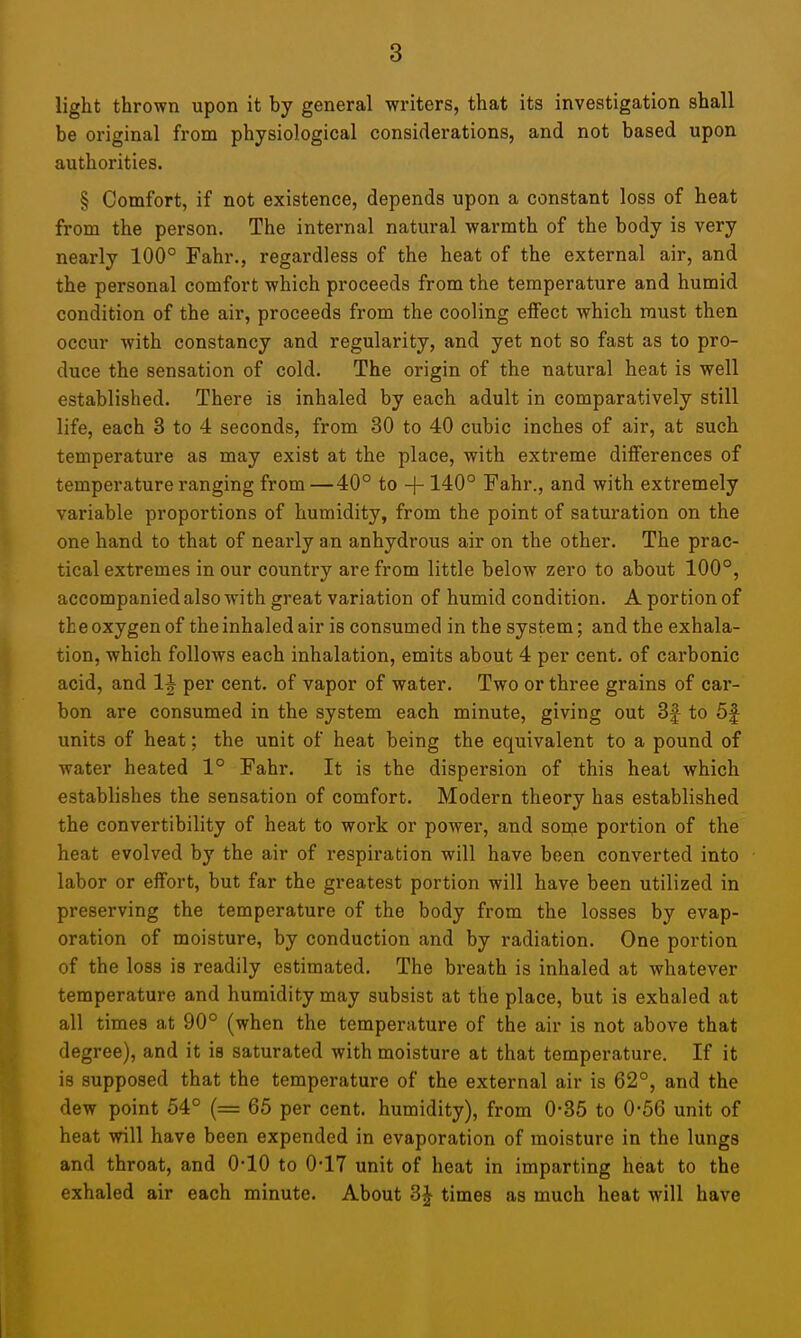 light thrown upon it by general writers, that its investigation shall be original from physiological considerations, and not based upon authorities. § Comfort, if not existence, depends upon a constant loss of heat from the person. The internal natural warmth of the body is very nearly 100° Fahr., regardless of the heat of the external air, and the personal comfort which proceeds from the temperature and humid condition of the air, proceeds from the cooling eiFect which must then occur with constancy and regularity, and yet not so fast as to pro- duce the sensation of cold. The origin of the natural heat is well established. There is inhaled by each adult in comparatively still life, each 3 to 4 seconds, from 30 to 40 cubic inches of air, at such temperature as may exist at the place, with extreme differences of temperature ranging from—40° to -|- 140° Fahr., and with extremely variable proportions of humidity, from the point of saturation on the one hand to that of nearly an anhydrous air on the other. The prac- tical extremes in our country are from little below zero to about 100°, accompanied also with great variation of humid condition. A portion of the oxygen of the inhaled air is consumed in the system; and the exhala- tion, which follows each inhalation, emits about 4 per cent, of carbonic acid, and 1^ per cent, of vapor of water. Two or three grains of cai'- bon are consumed in the system each minute, giving out 3|- to 5f units of heat; the unit of heat being the equivalent to a pound of water heated 1° Fahr. It is the dispersion of this heat which establishes the sensation of comfort. Modern theory has established the convertibility of heat to work or power, and son^e portion of the heat evolved by the air of respiration will have been converted into labor or effort, but far the greatest portion will have been utilized in preserving the temperature of the body from the losses by evap- oration of moisture, by conduction and by radiation. One portion of the loss is readily estimated. The breath is inhaled at whatever temperature and humidity may subsist at the place, but is exhaled at all times at 90° (when the temperature of the air is not above that degree), and it is saturated with moisture at that temperature. If it is supposed that the temperature of the external air is 62°, and the dew point 54° (= 65 per cent, humidity), from 0-35 to 0-56 unit of heat will have been expended in evaporation of moisture in the lungs and throat, and O'lO to 0*17 unit of heat in imparting heat to the exhaled air each minute. About 3J times as much heat will have