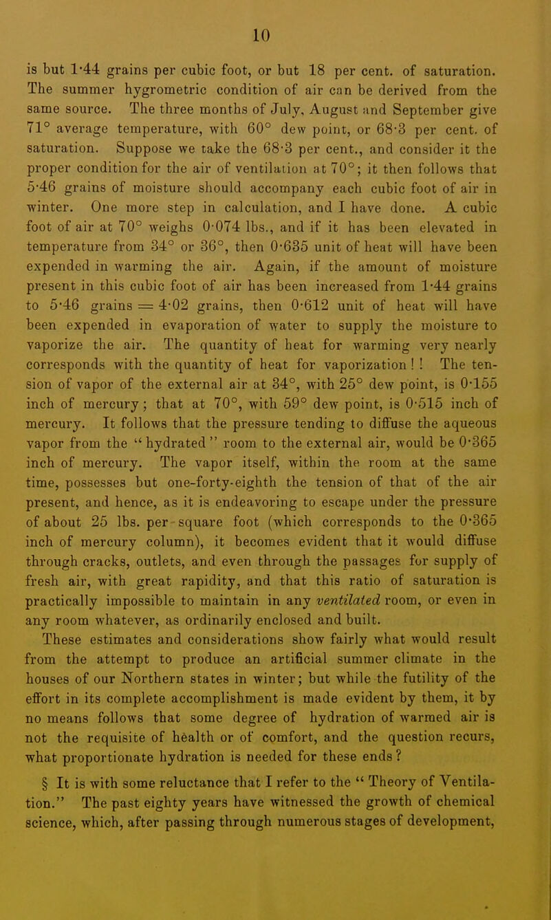 is but 1-44 grains per cubic foot, or but 18 per cent, of saturation. The summer hygrometric condition of air can be derived from the same source. The three months of July, August and September give 71° average temperature, with 60° dew point, or 68-3 per cent, of saturation. Suppose we take the 68'3 per cent., and consider it the proper condition for the air of ventilation at 70°; it then follows that 5'46 grains of moisture should accompany each cubic foot of air in winter. One more step in calculation, and I have done. A cubic foot of air at 70° weighs 0-074 lbs., and if it has been elevated in temperature from 34° or 36°, then 0*635 unit of heat will have been expended in warming the air. Again, if the amount of moisture present in this cubic foot of air has been increased from 1'44 grains to 5'46 grains = 4*02 grains, then 0*612 unit of heat will have been expended in evaporation of water to supply the moisture to vaporize the air. The quantity of heat for warming very nearly corresponds with the quantity of heat for vaporization ! ! The ten- sion of vapor of the external air at 34°, with 25° dew point, is 0-155 inch of mercury; that at 70°, with 69° dew point, is 0*515 inch of mercury. It follows that the pressure tending to diffuse the aqueous vapor from the  hydrated  room to the external air, would be 0*365 inch of mercury. The vapor itself, within the room at the same time, possesses but one-forty-eighth the tension of that of the air present, and hence, as it is endeavoring to escape under the pressure of about 25 lbs. per-square foot (which corresponds to the 0*365 inch of mercury column), it becomes evident that it would diffuse through cracks, outlets, and even through the passages for supply of fresh air, with great rapidity, and that this ratio of saturation is practically impossible to maintain in any ventilated room, or even in any room whatever, as ordinarily enclosed and built. These estimates and considerations show fairly what would result from the attempt to produce an artificial summer climate in the houses of our Northern states in winter; but while the futility of the effort in its complete accomplishment is made evident by them, it by no means follows that some degree of hydration of warmed air is not the requisite of health or of comfort, and the question recurs, what proportionate hydration is needed for these ends ? § It is with some reluctance that I refer to the  Theory of Ventila- tion. The past eighty years have witnessed the growth of chemical science, which, after passing through numerous stages of development,