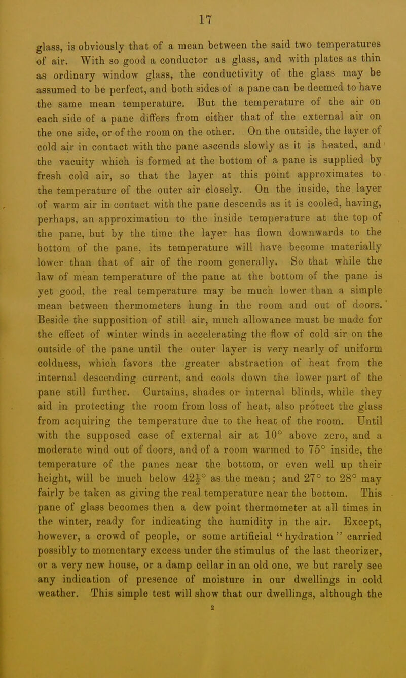 glass, is obviously that of a mean between the said two temperatures of air. With so good a conductor as glass, and with plates as thin as ordinary window glass, the conductivity of the glass may be assumed to be perfect, and both sides of a pane can be deemed to have the same mean temperature. But the temperature of the air on each side of a pane differs from either that of the external air on the one side, or of the room on the other. On the outside, the layer of cold air in contact with the pane ascends slowly as it is heated, and' the vacuity which is formed at the bottom of a pane is supplied by fresh cold air, so that the layer at this point approximates to the temperature of the outer air closely. On the inside, the layer of warm air in contact with the pane descends as it is cooled, having, perhaps, an approximation to the inside temperature at the top of the pane, but by the time the layer has ilown downwards to the bottom of the pane, its temperature will have become materially lower than that of air of the room generally. So that while the law of mean temperature of the pane at the bottom of the pane is yet good, the real temperature may be much lower than a simple mean between thermometers hung in the room and out of doors.' Beside the supposition of still air, much allowance must be made for the effect of winter winds in accelerating the flow of cold air on the outside of the pane until the outer layer is very nearly of uniform coldness, which favors the greater abstraction of heat from the internal descending current, and cools down the lower part of the pane still further. Curtains, shades or internal blinds, while they aid in protecting the room from loss of heat, also protect the glass from acquiring the temperature due to the heat of the room. Until with the supposed case of external air at 10° above zero, and a moderate wind out of doors, and of a room warmed to 75° inside, the temperature of the panes near the bottom, or even well up their height, will be much below 42|-° as. the mean; and 27° to 28° may fairly be taken as giving the real temperature near the bottom. This pane of glass becomes then a dew point thermometer at all times in the winter, ready for indicating the humidity in the air. Except, however, a crowd of people, or some artificial hydration carried possibly to momentary excess under the stimulus of the last theorizer, or a very new house, or a damp cellar in an old one, we but rarely see any indication of presence of moisture in our dwellings in cold weather. This simple test will show that our dwellings, although the 2