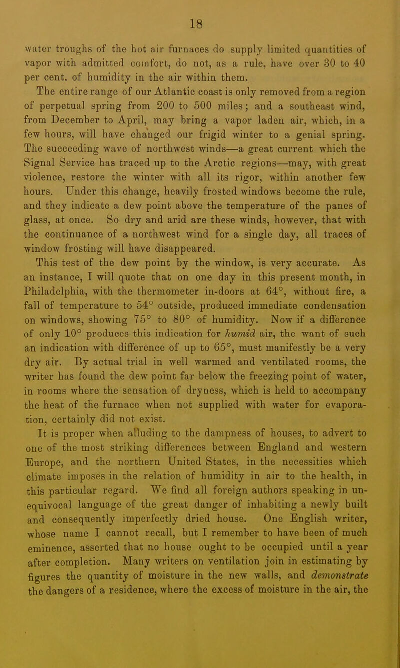 water troughs of the hot air furnaces do supply limited quantities of vapor with admitted comfort, do not, as a rule, have over 30 to 40 per cent, of humidity in the air within them. The entire range of our Atlantic coast is only removed from a region of perpetual spring from 200 to 500 miles; and a southeast wind, from December to April, may bring a vapor laden air, which, in a few hours, will have changed our frigid winter to a genial spring. The succeeding wave of northwest winds—a great current which the Signal Service has traced up to the Arctic regions—may, with great violence, restore the winter with all its rigor, within another few hours. Under this change, heavily frosted windows become the rule, and they indicate a dew point above the temperature of the panes of glass, at once. So dry and arid are these winds, however, that with the continuance of a northwest wind for a single day, all traces of window frosting will have disappeared. This test of the dew point by the window, is very accurate. As an instance, I will quote that on one day in this present month, in Philadelphia, with the thermometer in-doors at 64°, without fire, a fall of temperature to 54° outside, produced immediate condensation on windows, showing 75° to 80° of humidity. Now if a difference of only 10° produces this indication for humid air, the want of such an indication with difference of up to 65°, must manifestly be a very dry air. By actual trial in well warmed and ventilated rooms, the writer has found the dew point far below the freezing point of water, in rooms where the sensation of dryness, which is held to accompany the heat of the furnace when not supplied with water for evapora- tion, certainly did not exist. It is proper when alluding to the dampness of houses, to advert to one of the most striking differences between England and western Europe, and the northern United States, in the necessities which climate imposes in the relation of humidity in air to the health, in this particular regard. We find all foreign authors speaking in un- equivocal language of the great danger of inhabiting a newly built and consequently imperfectly dried house. One English writer, whose name I cannot recall, but I remember to have been of much eminence, asserted that no house ought to be occupied until a year after completion. Many writers on ventilation join in estimating by figures the quantity of moisture in the new walls, and demonstrate the dangers of a residence, where the excess of moisture in the air, the