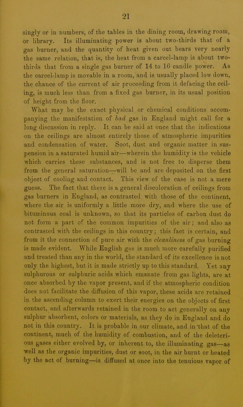 singly or in numbers, of the tables in the dining room, drawing room, or library. Its illuminating power is about two-thirds that of a gas burner, and the quantity of heat given out bears very nearly the same relation, that is, the heat from a carcel-lamp is ^.bout two- thirds that from a single gas burner of 14 to 16 candle power. As the carcel-lamp is movable in a room, and is usually placed low down, the chance of the current of air proceeding from it defacing the ceil- ing, is much less than from a fixed gas burner, in its usual position of height from the floor. What may be the exact physical or chemical conditions accom- panying the manifestation of bad gas in England might call for a long discussion in reply. It can be said at once that the indications on the ceilings are almost entirely those of atmospheric impurities and condensation of water. Soot, dust and organic matter in sus- pension in a saturated humid air—wherein the humidity is the vehicle which carries these substances, and is not free to disperse them from the general saturation—will be and are deposited on the first object of cooling and contact. This view of the case is not a mere guess. The fact that there is a general discoloration of ceilings from gas burners in England, as contrasted with those of the continent, where the air is uniformly a little more dry, and where the use of bituminous coal is unknown, so that its particles of cai'bon dust do not form a part of the common impurities of the air; and also as contrasted with the ceilings in this country; this fact is certain, and from it the connection of pure air with the cleanliness of gas burning is made evident. While English gns is much more carefully purified and treated than any in the world, the standard of its excellence is not only the highest, but it is made strictly up to this standard. Yet any sulphurous or sulphuric acids which emanate from gas lights, are at once absorbed by the vapor present, and if the atmospheric condition does not facilitate the difiusion of this vapor, these acids are retained in the ascending column to exert their energies on the objects of first contact, and afterwards retained in the room to act generally on any sulphur absorbent, colors or materials, as they do in England and do not in this country. It is probable in our climate, and in 'that of the continent, much of the humidity of combustion, and of the deleteri- ous gases either evolved by, or inherent to, the illuminating gas—as well as the organic impurities, dust or soot, in the air burnt or heated by the act of burning—is diffused at once into the tenuious vapor of