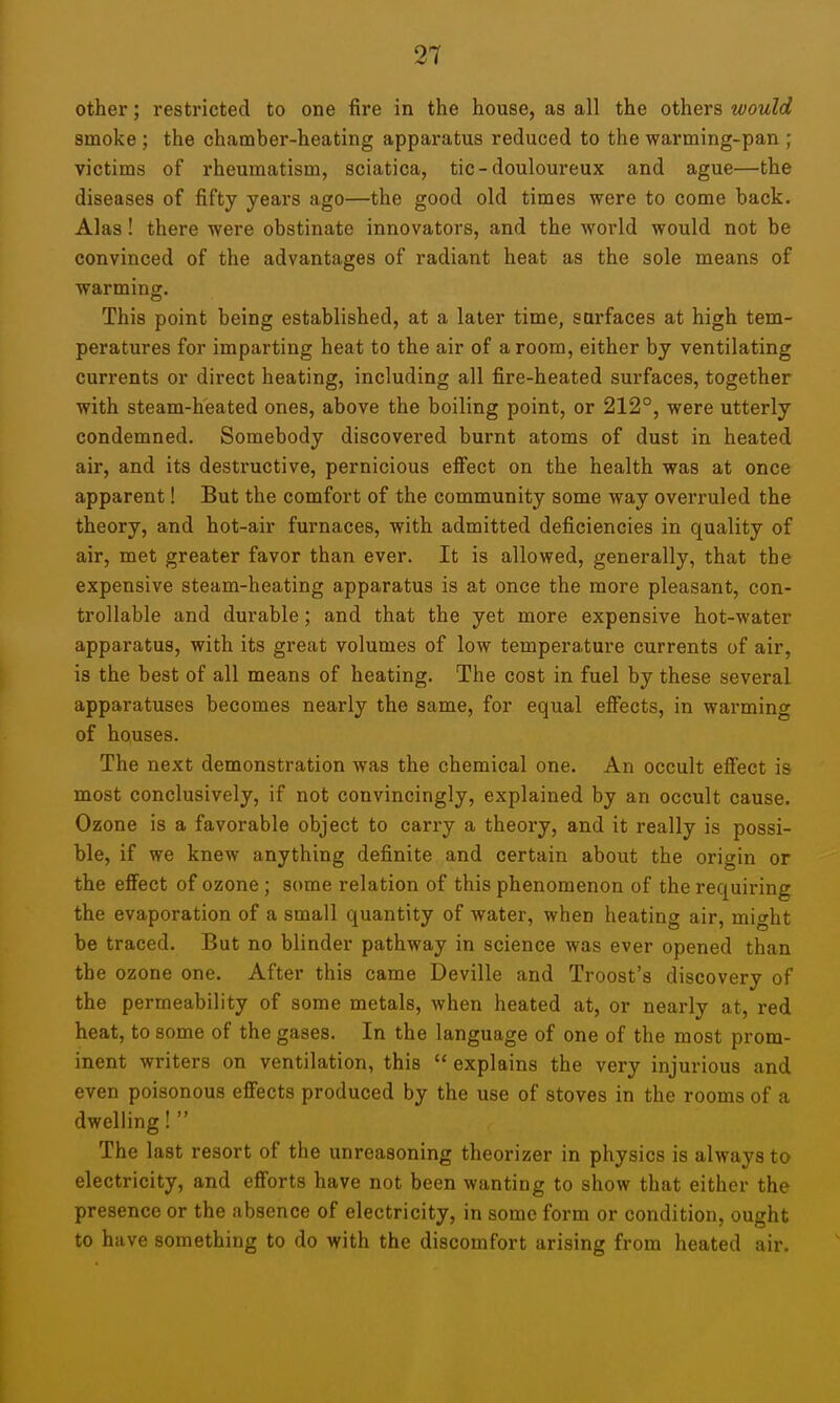 other; restricted to one fire in the house, as all the others would smoke ; the chamber-heating apparatus reduced to the warming-pan ; victims of rheumatism, sciatica, tic-douloureux and ague—the diseases of fifty years ago—the good old times were to come back. Alas! there were obstinate innovators, and the world would not be convinced of the advantages of radiant heat as the sole means of warming. This point being established, at a later time, surfaces at high tem- peratures for imparting heat to the air of a room, either by ventilating currents or direct heating, including all fire-heated surfaces, together with steam-heated ones, above the boiling point, or 212°, were utterly condemned. Somebody discovered burnt atoms of dust in heated air, and its destructive, pernicious effect on the health was at once apparent! But the comfort of the community some way overruled the theory, and hot-air furnaces, with admitted deficiencies in quality of air, met greater favor than ever. It is allowed, generally, that the expensive steam-heating apparatus is at once the more pleasant, con- trollable and durable; and that the yet more expensive hot-water apparatus, with its great volumes of low temperature currents of air, is the best of all means of heating. The cost in fuel by these several apparatuses becomes nearly the same, for equal effects, in warming of houses. The next demonstration was the chemical one. An occult effect is most conclusively, if not convincingly, explained by an occult cause. Ozone is a favorable object to carry a theory, and it really is possi- ble, if we knew anything definite and certain about the origin or the effect of ozone ; some relation of this phenomenon of the requiring the evaporation of a small quantity of water, when heating air, might be traced. But no blinder pathway in science was ever opened than the ozone one. After this came Deville and Troost's discovery of the permeability of some metals, when heated at, or nearly at, red heat, to some of the gases. In the language of one of the most prom- inent writers on ventilation, this  explains the very injurious and even poisonous effects produced by the use of stoves in the rooms of a dwelling!  The last resort of the unreasoning theorizer in physics is always to electricity, and efforts have not been wanting to show that either the presence or the absence of electricity, in some form or condition, ought to have something to do with the discomfort arising from heated air.