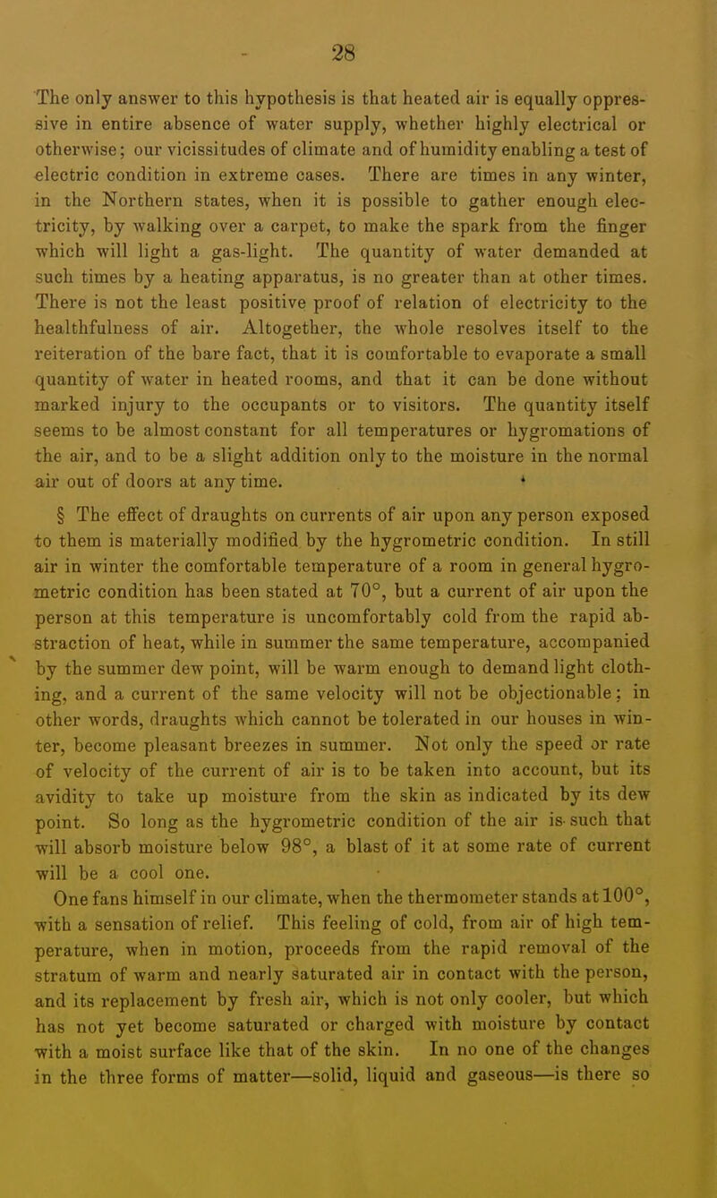 The only answer to this hypothesis is that heated air is equally oppres- sive in entire absence of water supply, whether highly electrical or otherwise; our vicissitudes of climate and of humidity enabling a test of electric condition in extreme cases. There are times in any winter, in the Northern states, when it is possible to gather enough elec- tricity, by walking over a carpet, to make the spark from the finger which will light a gas-light. The quantity of water demanded at such times by a heating apparatus, is no greater than at other times. There is not the least positive proof of relation of electricity to the healthfulness of air. Altogether, the whole resolves itself to the reiteration of the bare fact, that it is comfortable to evaporate a small quantity of water in heated rooms, and that it can be done without marked injury to the occupants or to visitors. The quantity itself seems to be almost constant for all temperatures or hygromations of the air, and to be a slight addition only to the moisture in the normal air out of doors at anytime. * § The effect of draughts on currents of air upon any person exposed to them is materially modified by the hygrometric condition. In still air in winter the comfortable temperature of a room in general hygro- metric condition has been stated at 70°, but a current of air upon the person at this temperature is uncomfortably cold from the rapid ab- straction of heat, while in summer the same temperature, accompanied by the summer dew point, will be warm enough to demand light cloth- ing, and a current of the same velocity will not be objectionable: in other words, draughts which cannot be tolerated in our houses in win- ter, become pleasant breezes in summer. Not only the speed or rate of velocity of the current of air is to be taken into account, but its avidity to take up moisture from the skin as indicated by its dew point. So long as the hygrometric condition of the air is- such that ■will absorb moisture below 98°, a blast of it at some rate of current will be a cool one. One fans himself in our climate, when the thermometer stands at 100°, with a sensation of relief. This feeling of cold, from air of high tem- perature, when in motion, proceeds from the rapid removal of the stratum of warm and nearly saturated air in contact with the person, and its replacement by fresh air, which is not only cooler, but which has not yet become saturated or charged with moisture by contact ■with a moist surface like that of the skin. In no one of the changes in the three forms of matter—solid, liquid and gaseous—is there so