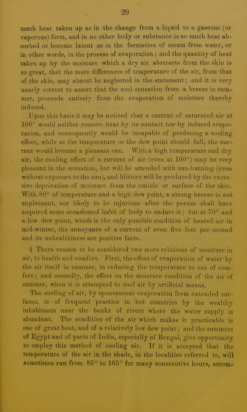 much heat taken up as in the change from a liquid to a gaseous (or vaporous) form, and in no other body or substance is so much heat ab- soi'bed or become latent as in the formation of steam from water, or in other words, in the process of evaporation ; and the quantity of heat taken up by the moisture which a dry air abstracts from the skin is so great, that the mere differences of temperature of the air, from that of the skin, may almost be neglected in the statement; and it is very nearly correct to assert that the cool sensation from a breeze in sum- mer, proceeds entirely from the evaporation of moisture thereby induced. Upon this basis it may be noticed that a current of saturated air at 100° would neither remove heat by its contact nor by induced evapo- ration, and consequently would be incapable of producing a cooling effect, while as the temperature or the dew point should fall, the cur- rent would become a pleasant one. With a high temperature and dry air, the cooling effect of a current of air (even at 100°) may be very pleasant in the sensation, but will be attended with sun-burning (even without exposure to the sun), and blisters will be produced by the exces sive deprivation of moisture from the cuticle or surface of the skin. With 80° of temperature and a high dew point, a strong breeze is not unpleasant, nor likely to be injurious after the person shall have acquired some accustomed habit of body to endure it; but at 70° and a low dew point, which is the only possible condition of heated air in mid-winter, the annoyance of a current of even five feet per second and its unhealthiness are positive facts. § There remain to be considered two more relations of moisture in air, to health and comfort. First, the effect of evaporation of water by the air itself in summer, in reducing the temperature to one of com- fort ; and secondly, the effect on the moisture condition of the air of summer, when it is attempted to cool air by artificial means. The cooling of air, by spontaneous evaporation from extended sur- faces, is of frequent practice in hot countries by the wealthy inhabitants near the banks of rivers where the water supply is abundant. The condition of the air which makes it practicable is one of great heat, and of a relatively low dew point; and the summers of Egypt and of parts of India, especially of Bengal, give opportunity to employ this method of cooling air. If it is accepted that the temperature of the air in the shade, in the localities referred to, will sometimes run from 85° to 105° for many consecutive hours, accom-
