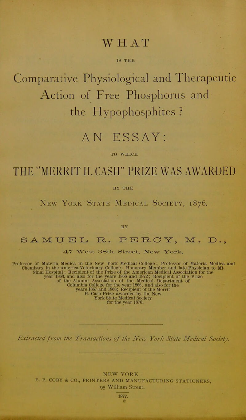 WHAT is THE Comparative Physiological and Therapeutic Action of Free Phosphorus and the Hypophosphites ? AN ESSAY: TO WHICH THE MERRIT H. CASH PRIZE WAS AWARDED BY THE New York State Medical Society, 1876. BY SAMUEL 3R,. PERG Y, IVL . ID., 47 West 3Sth. Street, 3STew York, Professor of Materia Medlca in the New York Medical College; Professor of Materia Medica and Chemistry In the America Veterinary College ; Honorary Member and late Physician to Mt. Sinai Hospital; Recipient of the Prize of the American Medical Association for the year 1868, and also for the years 1866 and 1872; Recipient of the Prize of the Alumni Association of the Medical Department of Columbia College for the year 1866, and also for the years 1867 and 1868; Recipient of the Merrit H. Cash Prize awarded by the New York State Medical Society for the year J 876. Extracted from the Transactions of the New York State Medical Society. NEW YORK: E. P. COBY & CO., PRINTERS AND MANUFACTURING STATIONERS, 95 William Street. 1877. a