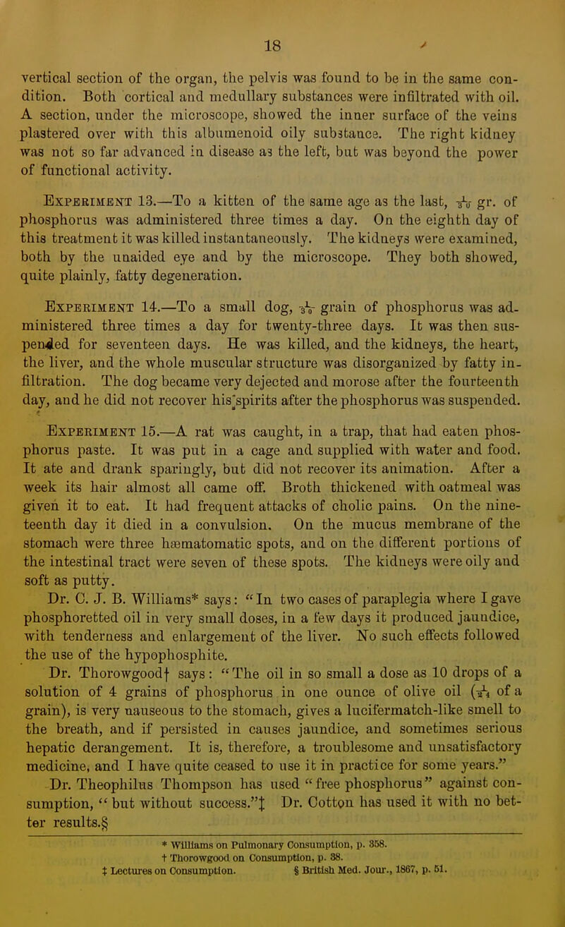 vertical section of the organ, the pelvis was found to be in the same con- dition. Both cortical and medullary substances were infiltrated with oil. A section, under the microscope, showed the inner surface of the veins plastered over with this albumenoid oily sub3tance. The right kidney was not so far advanced in disease a3 the left, but was beyond the power of functional activity. Experiment 13.—To a kitten of the same age as the last, -fa gr. of phosphorus was administered three times a day. On the eighth day of this treatment it was killed instantaneously. The kidneys were examined, both by the unaided eye and by the microscope. They both showed, quite plainly, fatty degeneration. Experiment 14.—To a small dog, grain of phosphorus was ad. ministered three times a day for twenty-three days. It was then sus- pended for seventeen days. He was killed, and the kidneys, the heart, the liver, and the whole muscular structure was disorganized by fatty in- filtration. The dog became very dejected and morose after the fourteenth day, and he did not recover his'spirits after the phosphorus was suspended. Experiment 15.—A rat was caught, in a trap, that had eaten phos- phorus paste. It was put in a cage and supplied with water and food. It ate and drank sparingly, but did not recover its animation. After a week its hair almost all came off. Broth thickened with oatmeal was given it to eat. It had frequent attacks of cholic pains. On the nine- teenth day it died in a convulsion. On the mucus membrane of the stomach were three haematomatic spots, and on the diiferent portions of the intestinal tract were seven of these spots. The kidneys were oily aud soft as putty. Dr. C. J. B. Williams* says: In two cases of paraplegia where I gave phosphoretted oil in very small doses, in a few days it produced jaundice, with tenderness and enlargement of the liver. No such effects followed the use of the hypophosphite. Dr. Thorowgoodf says: The oil in so small a dose as 10 drops of a solution of 4 grains of phosphorus in one ounce of olive oil of a grain), is very nauseous to the stomach, gives a lucifermatch-like smell to the breath, and if persisted in causes jaundice, and sometimes serious hepatic derangement. It is, therefore, a troublesome and unsatisfactory medicine, and I have quite ceased to use it in practice for some years. Dr. Theophilus Thompson has used free phosphorus against con- sumption, but without success.''^ Dr. Cotton has used it with no bet- ter results.^ * Williams on Pulmonary Consumption, p. 858. t Thorowgood on Consumption, p. 38. X Lectures on Consumption. § British Med. Jour., 1867, p. 51.