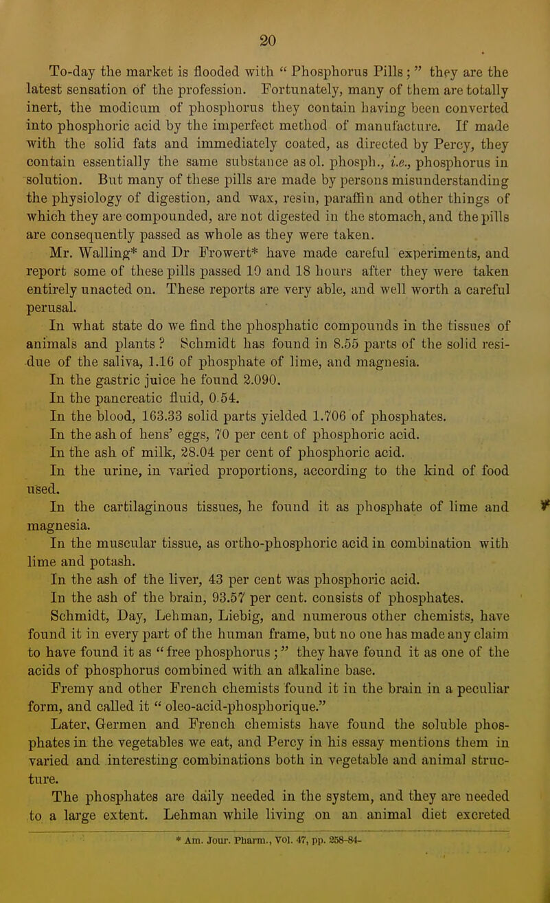 To-day the market is flooded with Phosphorus Pills; they are the latest sensation of the profession. Fortunately, many of them are totally inert, the modicum of phosphorus they contain having been converted into phosphoric acid by the imperfect method of manufacture. If made with the solid fats and immediately coated, as directed by Percy, they contain essentially the same substance as ol. phosph., i.e., phosphorus in solution. But many of these pills are made by persons misunderstanding the physiology of digestion, and wax, resin, paraffin and other things of which they are compounded, are not digested in the stomach, and the pills are consequently passed as whole as they were taken. Mr. Walling* and Dr Frowert* have made careful experiments, and report some of these pills passed 10 and 18 hours after they were taken entirely unacted on. These reports are very able, and well worth a careful perusal. In what state do we find the phosphatic compounds in the tissues of animals and plants ? Schmidt has found in 8.55 parts of the solid resi- due of the saliva, 1.16 of phosphate of lime, and magnesia. In the gastric juice he found 2.090. In the pancreatic fluid, 0.54. In the blood, 163.33 solid parts yielded 1.706 of phosphates. In the ash of hens' eggs, 70 per cent of phosphoric acid. In the ash of milk, 28.04 per cent of phosphoric acid. In the urine, in varied proportions, according to the kind of food used. In the cartilaginous tissues, he found it as phosphate of lime and V magnesia. In the muscular tissue, as ortho-phosphoric acid in combination with lime and potash. In the ash of the liver, 43 per cent was phosphoric acid. In the ash of the brain, 93.57 per cent, consists of phosphates. Schmidt, Day, Lehman, Liebig, and numerous other chemists, have found it in every part of the human frame, but no one has made any claim to have found it as free phosphorus ; they have found it as one of the acids of phosphorus combined with an alkaline base. Fremy and other French chemists found it in the brain in a peculiar form, and called it oleo-acid-phosphorique. Later, Germen and French chemists have found the soluble phos- phates in the vegetables we eat, and Percy in his essay mentions them in varied and interesting combinations both in vegetable and animal struc- ture. The phosphates are daily needed in the system, and they are needed to a large extent. Lehman while living on an animal diet excreted * Am. Jour. Pbarm., Vol. 47, pp. 258-84-