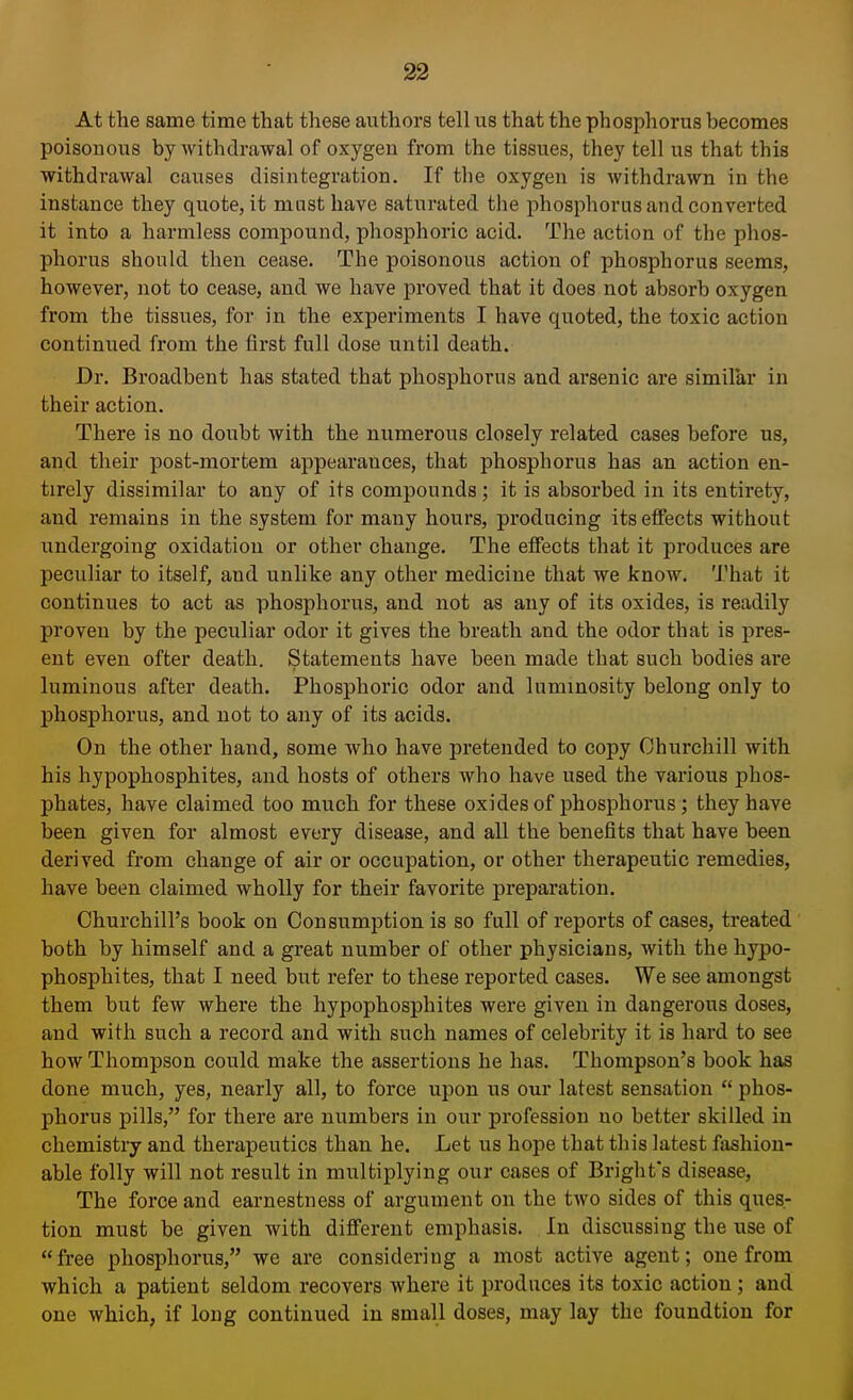 At the same time that these authors tell us that the phosphorus becomes poisonous by withdrawal of oxygen from the tissues, they tell us that this withdrawal causes disintegration. If the oxygen is withdrawn in the instance they quote, it mast have saturated the phosphorus and converted it into a harmless compound, phosphoric acid. The action of the phos- phorus should then cease. The poisonous action of phosphorus seems, however, not to cease, and we have proved that it does not absorb oxygen from the tissues, for in the experiments I have quoted, the toxic action continued from the first full dose until death. Dr. Broadbent has stated that phosphorus and arsenic are similar in their action. There is no doubt with the numerous closely related cases before us, and their post-mortem appearances, that phosphorus has an action en- tirely dissimilar to any of its compounds; it is absorbed in its entirety, and remains in the system for many hours, producing its effects without undergoing oxidation or other change. The effects that it produces are peculiar to itself, and unlike any other medicine that we know. That it continues to act as phosphorus, and not as any of its oxides, is readily proven by the peculiar odor it gives the breath and the odor that is pres- ent even ofter death. Statements have been made that such bodies are luminous after death. Phosphoric odor and luminosity belong only to phosphorus, and not to any of its acids. On the other hand, some who have pretended to copy Churchill with his hypophosphites, and hosts of others who have used the various phos- phates, have claimed too much for these oxides of phosphorus ; they have been given for almost every disease, and all the benefits that have been derived from change of air or occupation, or other therapeutic remedies, have been claimed wholly for their favorite preparation. Churchill's book on Consumption is so full of reports of cases, treated both by himself and a great number of other physicians, with the hypo- phosphites, that I need but refer to these reported cases. We see amongst them but few where the hypophosphites were given in dangerous doses, and with such a record and with such names of celebrity it is hard to see how Thompson could make the assertions he has. Thompson's book has done much, yes, nearly all, to force upon us our latest sensation phos- phorus pills, for there are numbers in our profession uo better skilled in chemistry and therapeutics than he. Let us hope that this latest fashion- able folly will not result in multiplying our cases of Bright's disease, The force and earnestness of argument on the two sides of this ques- tion must be given with different emphasis. In discussing the use of free phosphorus, we are considering a most active agent; one from which a patient seldom recovers where it produces its toxic action; and one which, if long continued in small doses, may lay the foundtion for