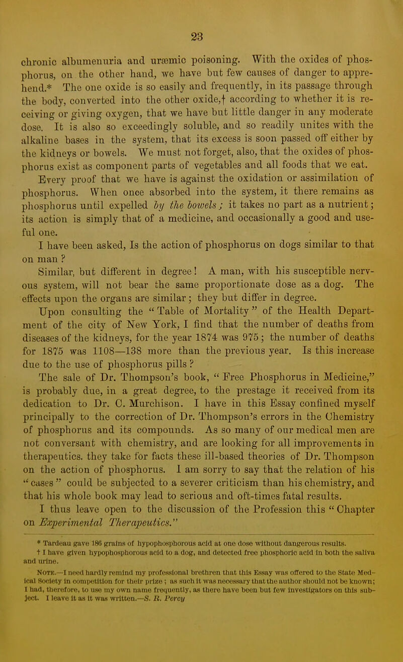 chronic albumenuria and uraemic poisoning. With the oxides of phos- phorus, on the other hand, we have but few causes of danger to appre- hend.* The one oxide is so easily and frequently, in its passage through the body, converted into the other oxide,f according to whether it is re- ceiving or giving oxygen, that we have but little danger in any moderate dose. It is also so exceedingly soluble, and so readily unites with the alkaline bases in the system, that its excess is soon passed off either by the kidneys or bowels. We must not forget, also, that the oxides of phos- phorus exist as component parts of vegetables and all foods that we eat. Every proof that we have is against the oxidation or assimilation of phosphorus. When once absorbed into the system, it there remains as phosphorus until expelled by the bowels ; it takes no part as a nutrient; its action is simply that of a medicine, and occasionally a good and use- ful one. I have been asked, Is the action of phosphorus on dogs similar to that on man ? Similar, but different in degree! A man, with his susceptible nerv- ous system, will not bear the same proportionate dose as a dog. The effects upon the organs are similar; they but differ in degree. Upon consulting the Table of Mortality of the Health Depart- ment of the city of New York, I find that the number of deaths from diseases of the kidneys, for the year 1874 was 975; the number of deaths for 1875 was 1108—138 more than the previous year. Is this increase due to the use of phosphorus pills ? The sale of Dr. Thompson's book, Free Phosphorus in Medicine, is probably due, in a great degree, to the prestage it received from its dedication to Dr. C. Murchison. I have in this Essay confined myself principally to the correction of Dr. Thompson's errors in the Chemistry of phosphorus and its compounds. As so many of our medical men are not conversant with chemistry, and are looking for all improvements in therapeutics, they take for facts these ill-based theories of Dr. Thompson on the action of phosphorus. 1 am sorry to say that the relation of his cases could be subjected to a severer criticism than his chemistry, and that his whole book may lead to serious and oft-times fatal results. I thus leave open to the discussion of the Profession this Chapter on Experimental Therapeutics. * Tardeau gave 186 grains of hypophosphorous acid at one dose without dangerous results, t 1 have given hypophosphorous acid to a dog, and detected Tree phosphoric acid In both the saliva and urine. Note.—I need hardly remind my professional brethren that this Essay wus offered to tho State Med- ical Society In competition for their prize ; as such it was necessary that the author should not be known; I had, therefore, to use my own name frequently, as there have been but few Investigators on this sub- ject. I leave It as it was written.—S. R. Percy