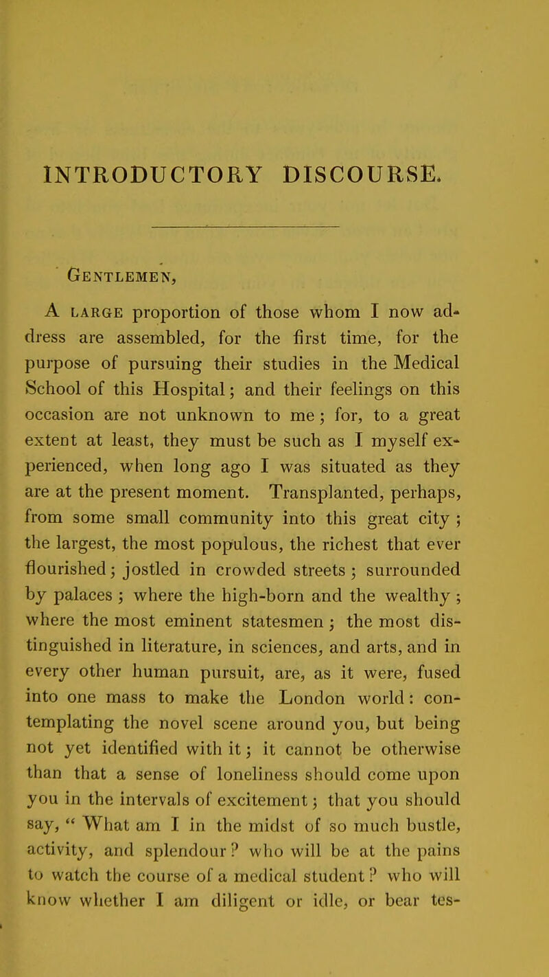 INTRODUCTORY DISCOURSE. Gentlemen, A LARGE proportion of those whom I now ad- dress are assembled, for the first time, for the purpose of pursuing their studies in the Medical School of this Hospital; and their feelings on this occasion are not unknown to me; for, to a great extent at least, they must be such as I myself ex- perienced, when long ago I was situated as they are at the present moment. Transplanted, perhaps, from some small community into this great city ; the largest, the most populous, the richest that ever flourished; jostled in crowded streets; surrounded by palaces ; where the high-born and the wealthy ; where the most eminent statesmen ; the most dis- tinguished in literature, in sciences, and arts, and in every other human pursuit, are, as it were, fused into one mass to make the London world: con- templating the novel scene around you, but being not yet identified with it; it cannot be otherwise than that a sense of loneliness should come upon you in the intervals of excitement; that you should say,  What am I in the midst of so much bustle, activity, and splendour ? who will be at the pains to watch the course of a medical student ? who will know whether I am diligent or idle, or bear tes-