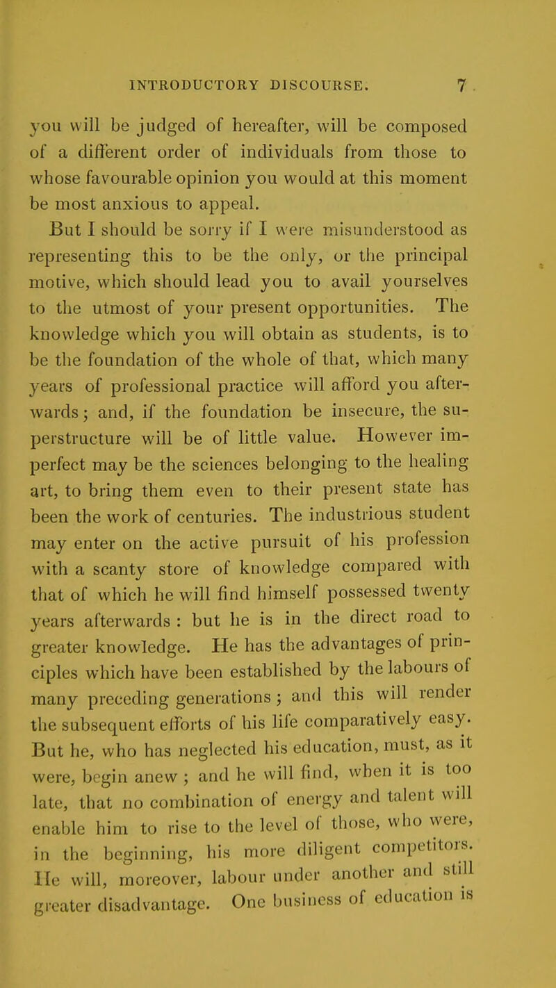 you will be judged of hereafter, will be composed of a different order of individuals from those to whose favourable opinion you would at this moment be most anxious to appeal. But I should be sorry if I were misunderstood as representing this to be the only, or the principal motive, which should lead you to avail yourselves to the utmost of your present opportunities. The knowledge which you will obtain as students, is to be the foundation of the whole of that, which many years of professional practice will afford you after- wards ; and, if the foundation be insecure, the su- perstructure will be of little value. However im- perfect may be the sciences belonging to the healing art, to bring them even to their present state has been the work of centuries. The industrious student may enter on the active pursuit of his profession with a scanty store of knowledge compared with that of which he will find himself possessed twenty years afterwards : but he is in the direct road to greater knowledge. He has the advantages of prin- ciples which have been established by the labours of many preceding generations; and this will render the subsequent efforts of his life comparatively easy. But he, who has neglected his education, must, as it were, begin anew ; and he will find, when it is too late, that no combination of energy and talent wdl enable him to rise to the level of those, who were, in the beginning, his more diligent competitors. He will, moreover, labour under another and still greater disadvantage. One business of education is