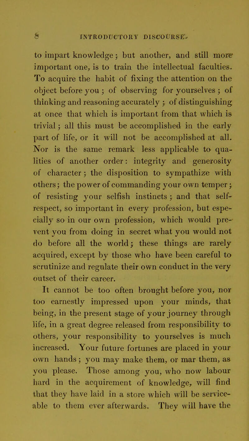 to impart knowledge; but another, and still moRf important one, is to train the intellectual faculties. To acquire the habit of fixing the attention on the object before you ; of observing for yourselves ; of thinking and reasoning accurately ; of distinguishing at once that which is important from that which is trivial; all this must be accomplished in the early part of life, or it will not be accomplished at all. Nor is the same remark less applicable to qua- lities of another order: integrity and generosity of character; the disposition to sympathize with others; the power of commanding your own temper j of resisting your selfish instincts > and that self- respect, so important in every profession, but espe- cially so in our own profession, which would pre-- vent you from doing in secret what you would not do before all the world; these things are rarely acquired, except by those who have been careful to scrutinize and regulate their own conduct in the very outset of their career. It cannot be too often brought before you, nor too earnestly impressed upon your minds, that being, in the present stage of your journey through life, in a great degree released from responsibility to others, your responsibility to yourselves is much increased. Your future fortunes are placed in your own hands ; you may make them, or mar them, as you please. Those among you, who now labour hard in the acquirement of knowledge, will find that they have laid in a store which will be service- able to them ever afterwards. They will have the