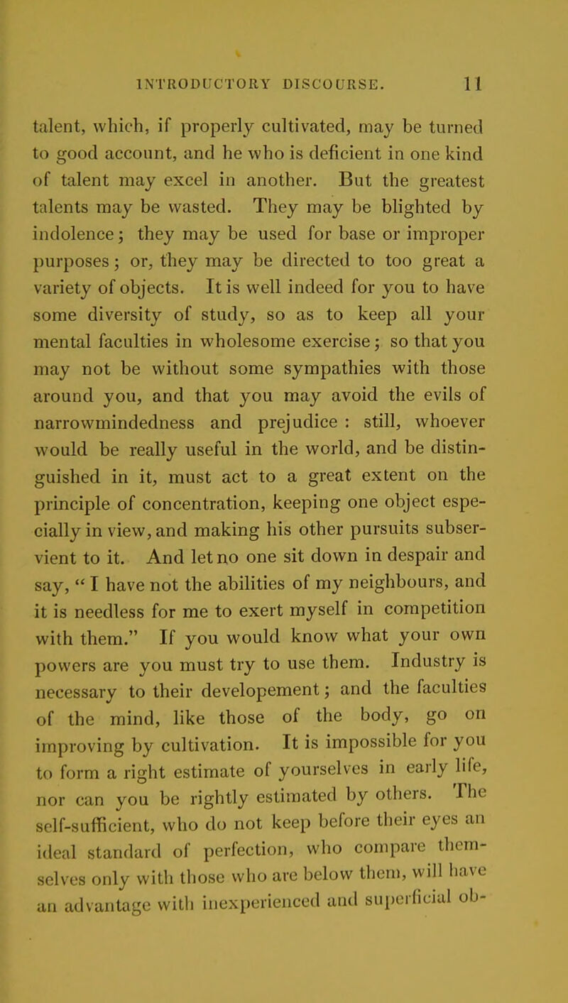 talent, which, if properly cultivated, may be turned to good account, and he who is deficient in one kind of talent may excel in another. But the greatest talents may be wasted. They may be blighted by indolence; they may be used for base or improper purposes; or, they may be directed to too great a variety of objects. It is well indeed for you to have some diversity of study, so as to keep all your mental faculties in wholesome exercise; so that you may not be without some sympathies with those around you, and that you may avoid the evils of narrowmindedness and prejudice : still, whoever would be really useful in the world, and be distin- guished in it, must act to a great extent on the principle of concentration, keeping one object espe- cially in view, and making his other pursuits subser- vient to it. And let no one sit down in despair and say,  I have not the abilities of my neighbours, and it is needless for me to exert myself in competition with them. If you would know what your own powers are you must try to use them. Industry is necessary to their developement; and the faculties of the mind, like those of the body, go on improving by cultivation. It is impossible for you to form a right estimate of yourselves in early life, nor can you be rightly estimated by others. The self-sufficient, who do not keep before their eyes an ideal standard of perfection, who compare them- selves only with those who are below them, will have an advantage with inexperienced and sui)orficial ob-