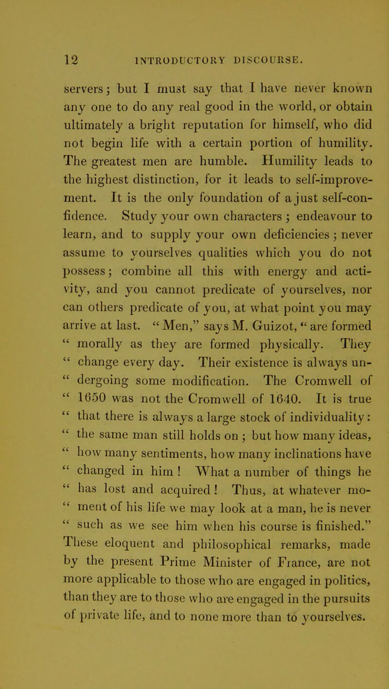 servers; but I must say that I have never known any one to do any real good in the world, or obtain ultimately a bright reputation for himself, who did not begin life with a certain portion of humility. The greatest men are humble. Humility leads to the highest distinction, for it leads to self-improve- ment. It is the only foundation of a just self-con- fidence. Study your own characters ; endeavour to learn, and to supply your own deficiencies; never assume to yourselves qualities which you do not possess; combine all this with energy and acti- vity, and you cannot predicate of yourselves, nor can others predicate of you, at what point you may arrive at last.  Men, says M. Guizot, *' are formed  morally as they are formed physically. They  change every day. Their existence is always un-  dergoing some modification. The Cromwell of  1650 was not the Cromwell of 1640. It is true  that there is always a large stock of individuality:  the same man still holds on ; but how many ideas,  how many sentiments, how many inclinations have  changed in him ! What a number of things he  has lost and acquired! Thus, at whatever mo-  ment of his life we may look at a man, he is never  such as we see him when his course is finished. These eloquent and philosophical remarks, made by the present Prime Minister of France, are not more applicable to those who are engaged in politics, than they are to those who are engaged in the pursuits of private life, and to none more than to yourselves.